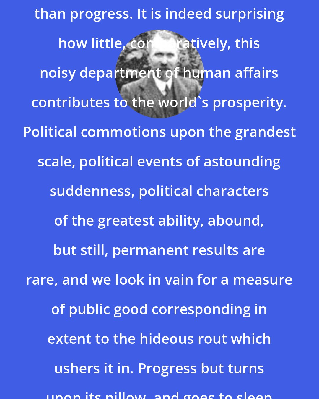 Christian Nestell Bovee: Out of politics comes more uproar than progress. It is indeed surprising how little, comparatively, this noisy department of human affairs contributes to the world's prosperity. Political commotions upon the grandest scale, political events of astounding suddenness, political characters of the greatest ability, abound, but still, permanent results are rare, and we look in vain for a measure of public good corresponding in extent to the hideous rout which ushers it in. Progress but turns upon its pillow, and goes to sleep again.