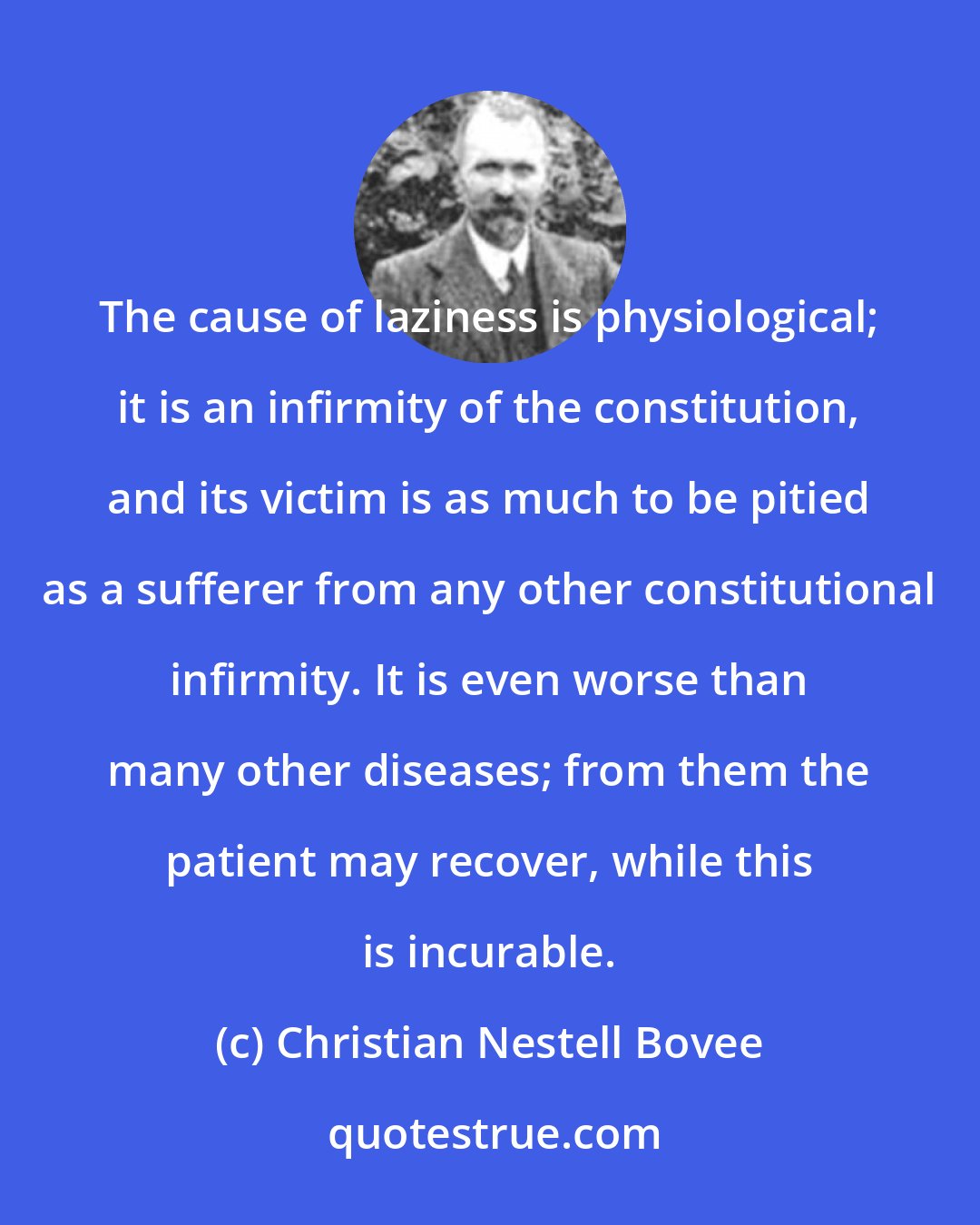 Christian Nestell Bovee: The cause of laziness is physiological; it is an infirmity of the constitution, and its victim is as much to be pitied as a sufferer from any other constitutional infirmity. It is even worse than many other diseases; from them the patient may recover, while this is incurable.