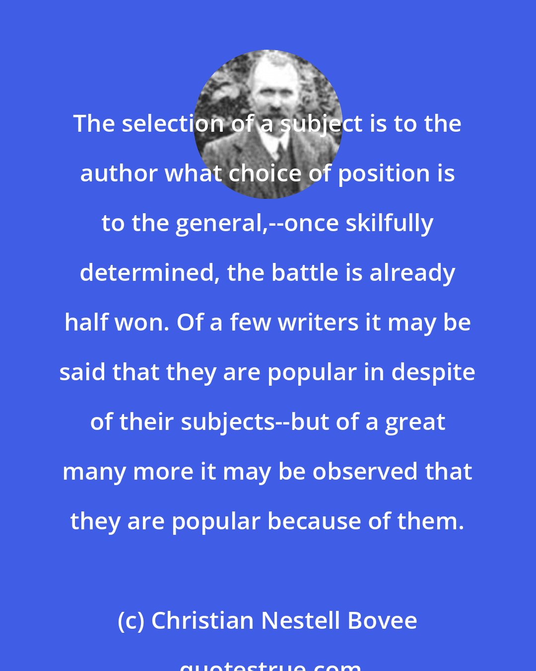 Christian Nestell Bovee: The selection of a subject is to the author what choice of position is to the general,--once skilfully determined, the battle is already half won. Of a few writers it may be said that they are popular in despite of their subjects--but of a great many more it may be observed that they are popular because of them.