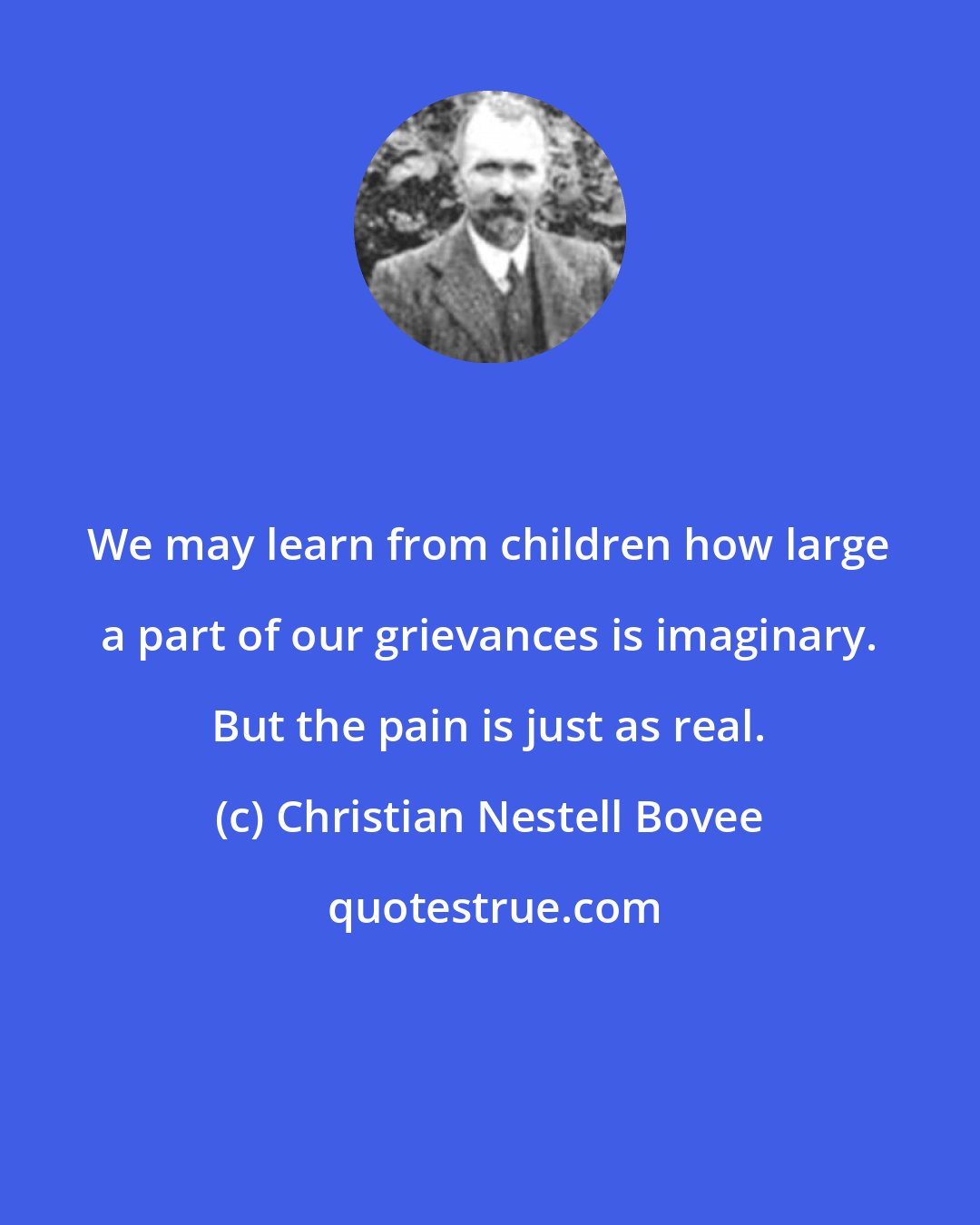 Christian Nestell Bovee: We may learn from children how large a part of our grievances is imaginary. But the pain is just as real.