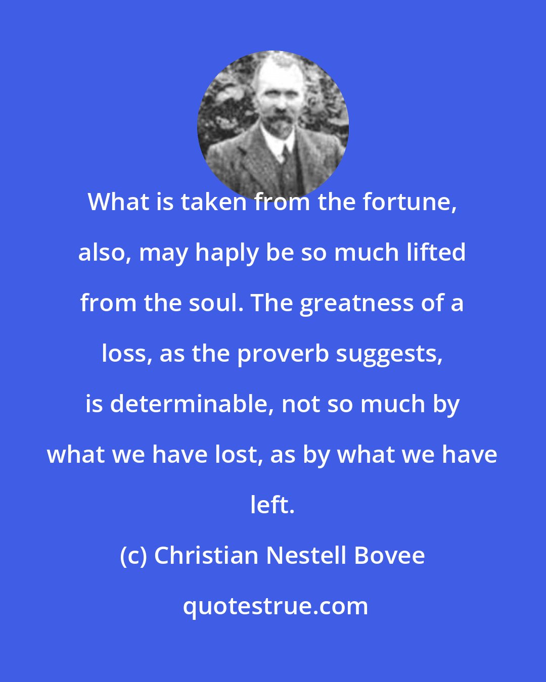 Christian Nestell Bovee: What is taken from the fortune, also, may haply be so much lifted from the soul. The greatness of a loss, as the proverb suggests, is determinable, not so much by what we have lost, as by what we have left.