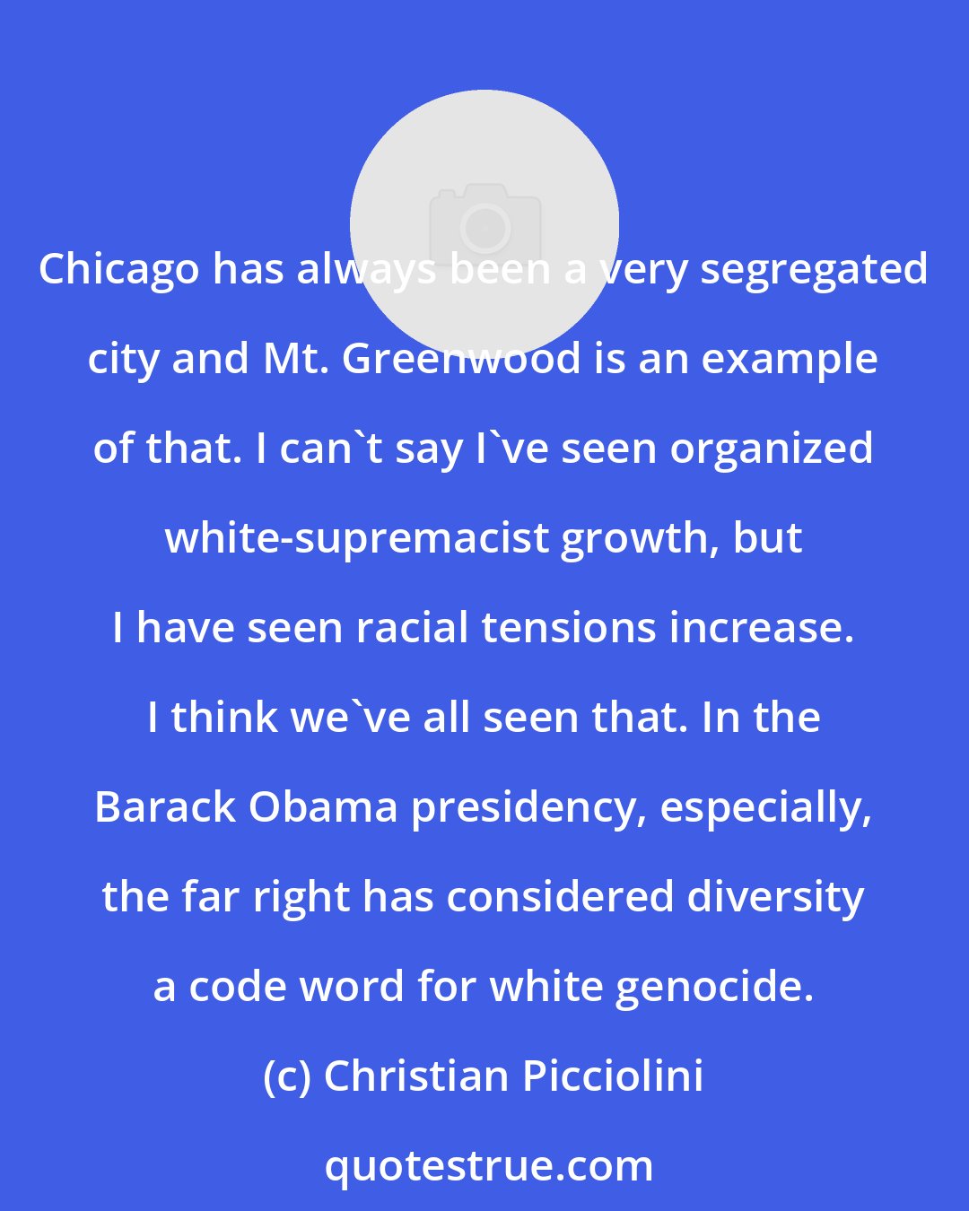 Christian Picciolini: Chicago has always been a very segregated city and Mt. Greenwood is an example of that. I can't say I've seen organized white-supremacist growth, but I have seen racial tensions increase. I think we've all seen that. In the Barack Obama presidency, especially, the far right has considered diversity a code word for white genocide.