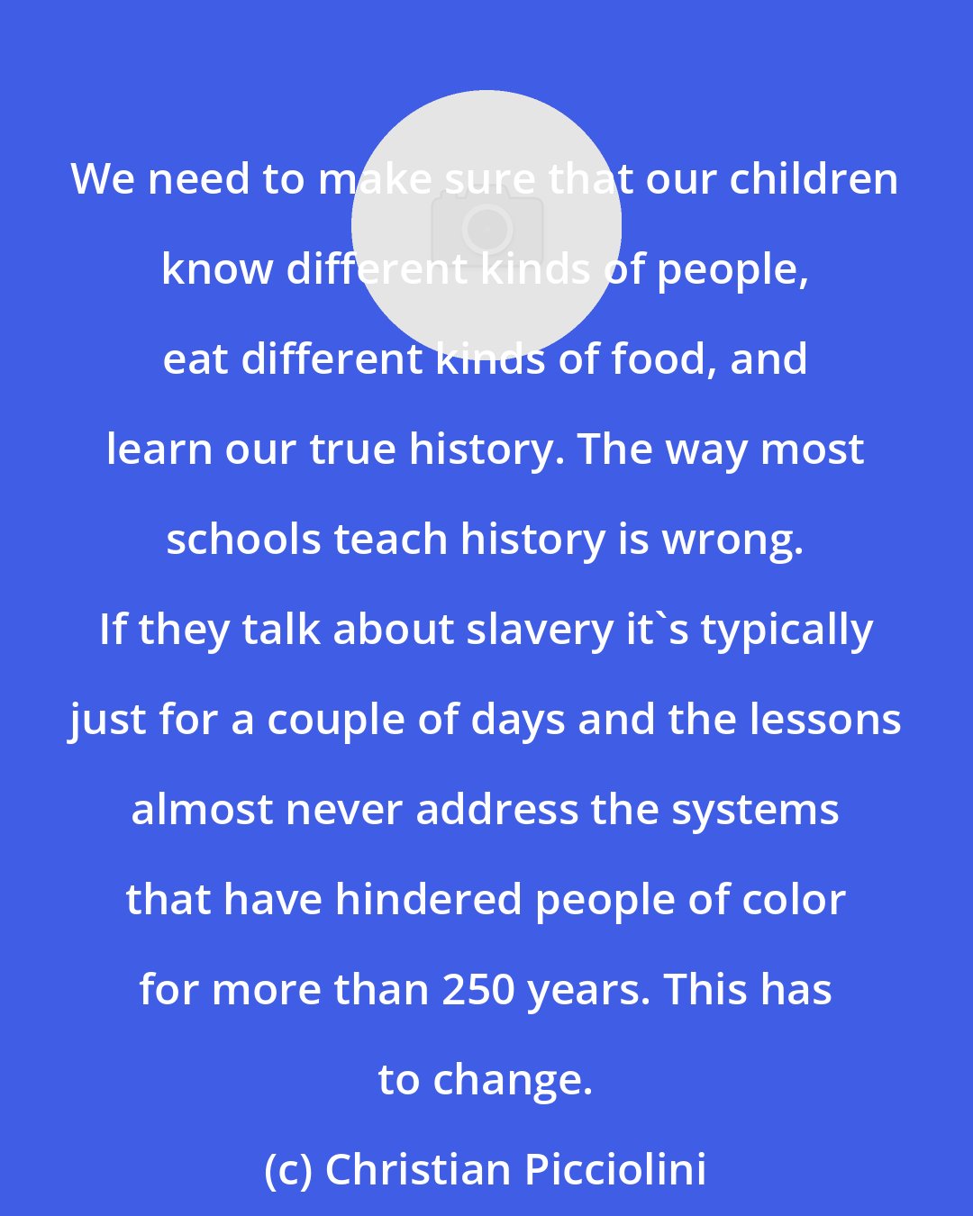 Christian Picciolini: We need to make sure that our children know different kinds of people, eat different kinds of food, and learn our true history. The way most schools teach history is wrong. If they talk about slavery it's typically just for a couple of days and the lessons almost never address the systems that have hindered people of color for more than 250 years. This has to change.