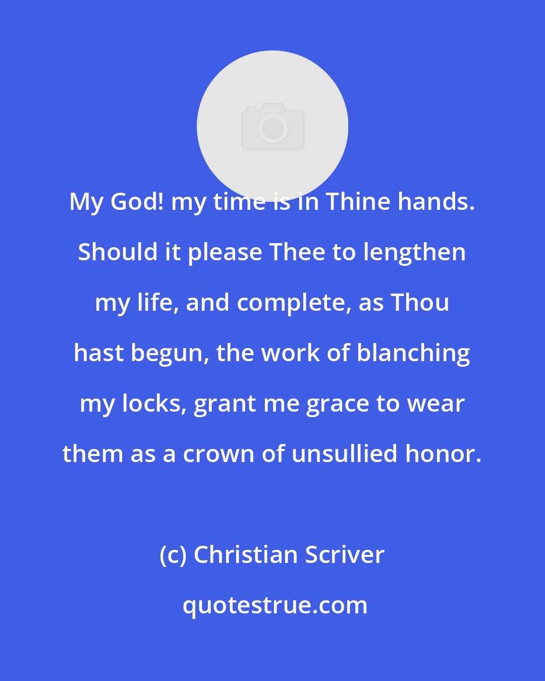 Christian Scriver: My God! my time is in Thine hands. Should it please Thee to lengthen my life, and complete, as Thou hast begun, the work of blanching my locks, grant me grace to wear them as a crown of unsullied honor.