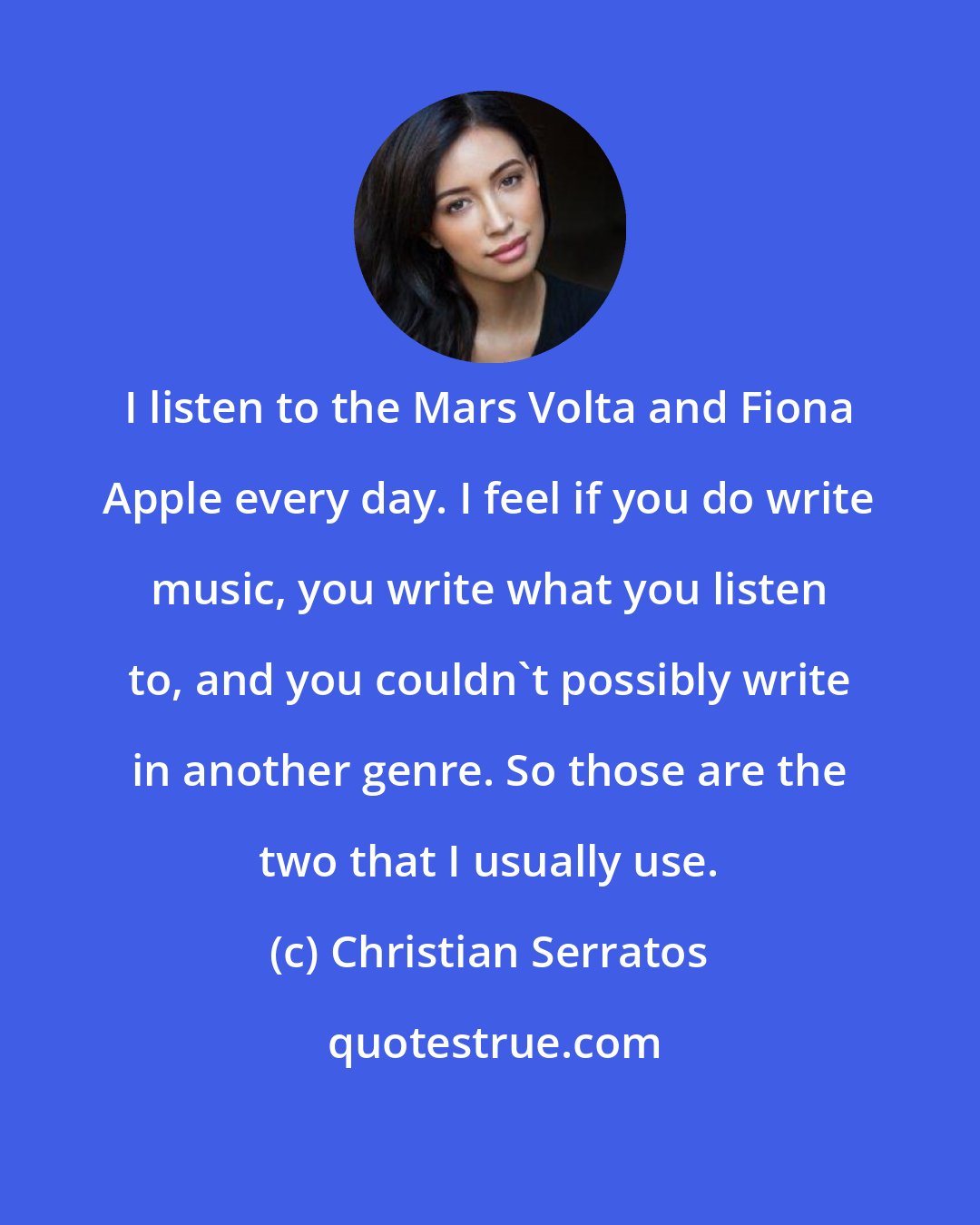 Christian Serratos: I listen to the Mars Volta and Fiona Apple every day. I feel if you do write music, you write what you listen to, and you couldn't possibly write in another genre. So those are the two that I usually use.