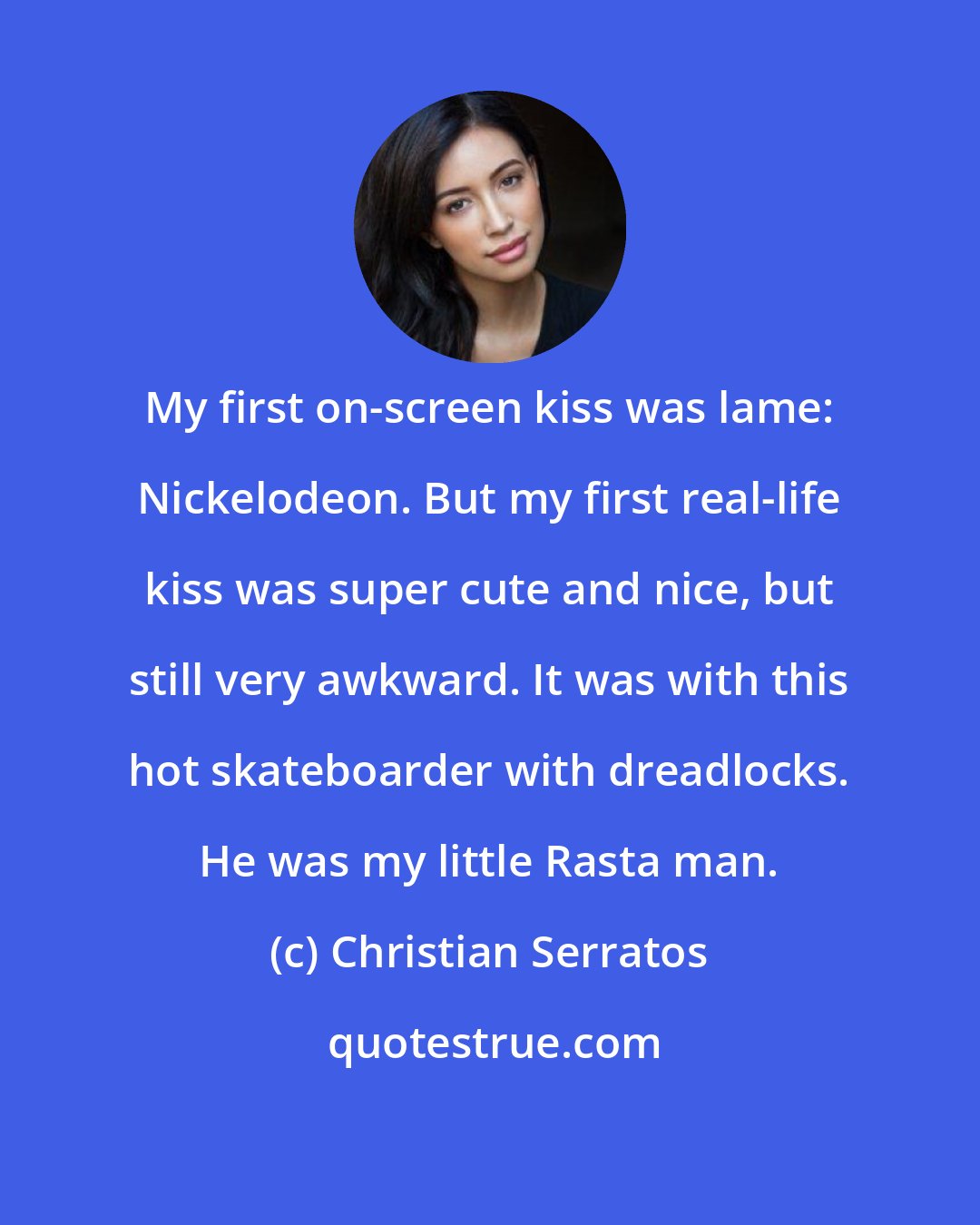 Christian Serratos: My first on-screen kiss was lame: Nickelodeon. But my first real-life kiss was super cute and nice, but still very awkward. It was with this hot skateboarder with dreadlocks. He was my little Rasta man.