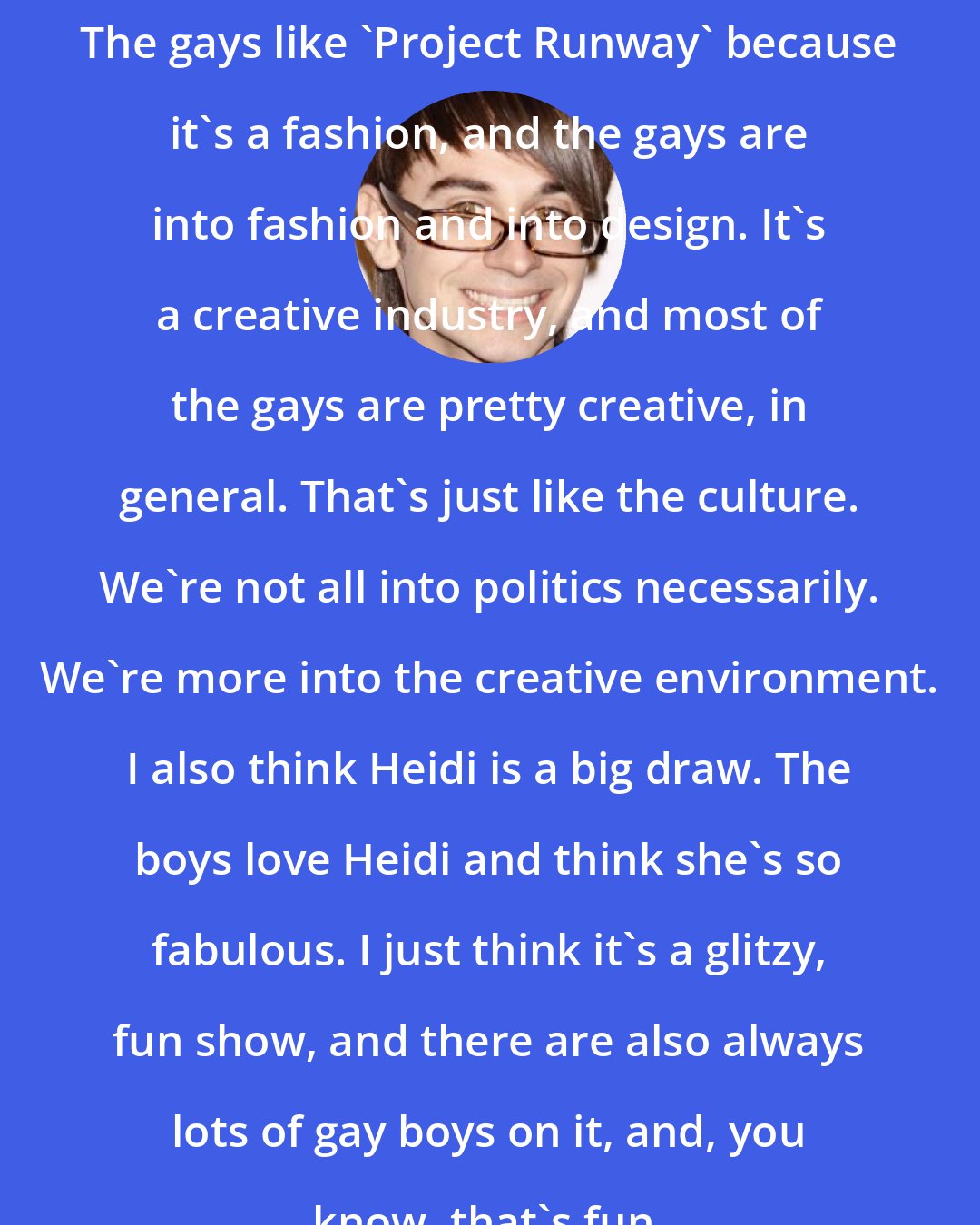 Christian Siriano: The gays like 'Project Runway' because it's a fashion, and the gays are into fashion and into design. It's a creative industry, and most of the gays are pretty creative, in general. That's just like the culture. We're not all into politics necessarily. We're more into the creative environment. I also think Heidi is a big draw. The boys love Heidi and think she's so fabulous. I just think it's a glitzy, fun show, and there are also always lots of gay boys on it, and, you know, that's fun.