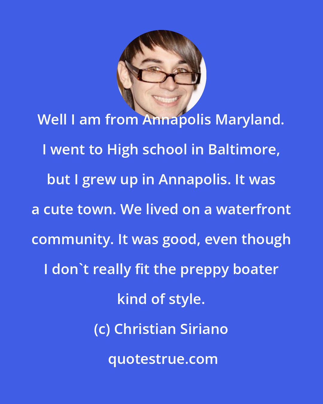 Christian Siriano: Well I am from Annapolis Maryland. I went to High school in Baltimore, but I grew up in Annapolis. It was a cute town. We lived on a waterfront community. It was good, even though I don't really fit the preppy boater kind of style.