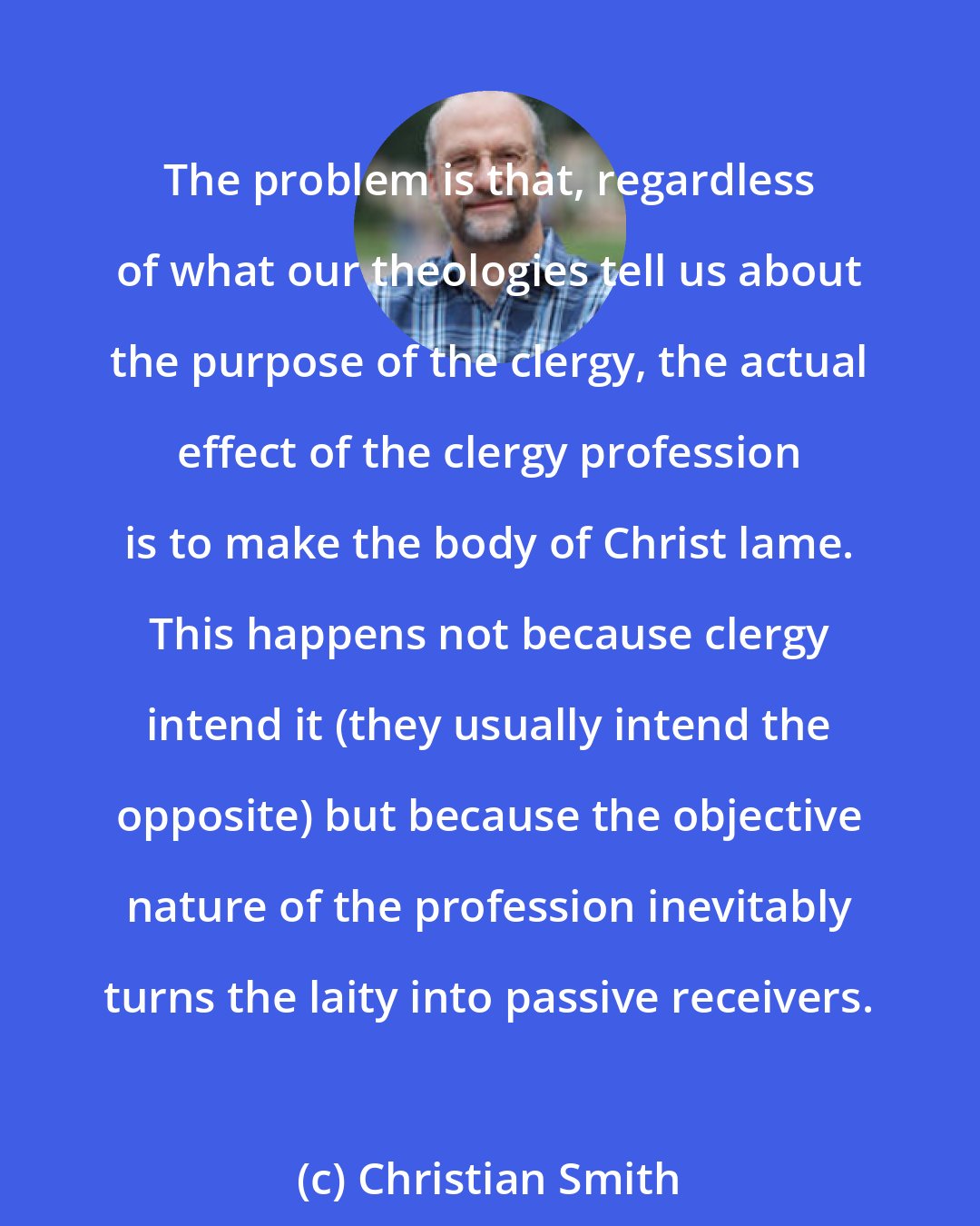 Christian Smith: The problem is that, regardless of what our theologies tell us about the purpose of the clergy, the actual effect of the clergy profession is to make the body of Christ lame. This happens not because clergy intend it (they usually intend the opposite) but because the objective nature of the profession inevitably turns the laity into passive receivers.