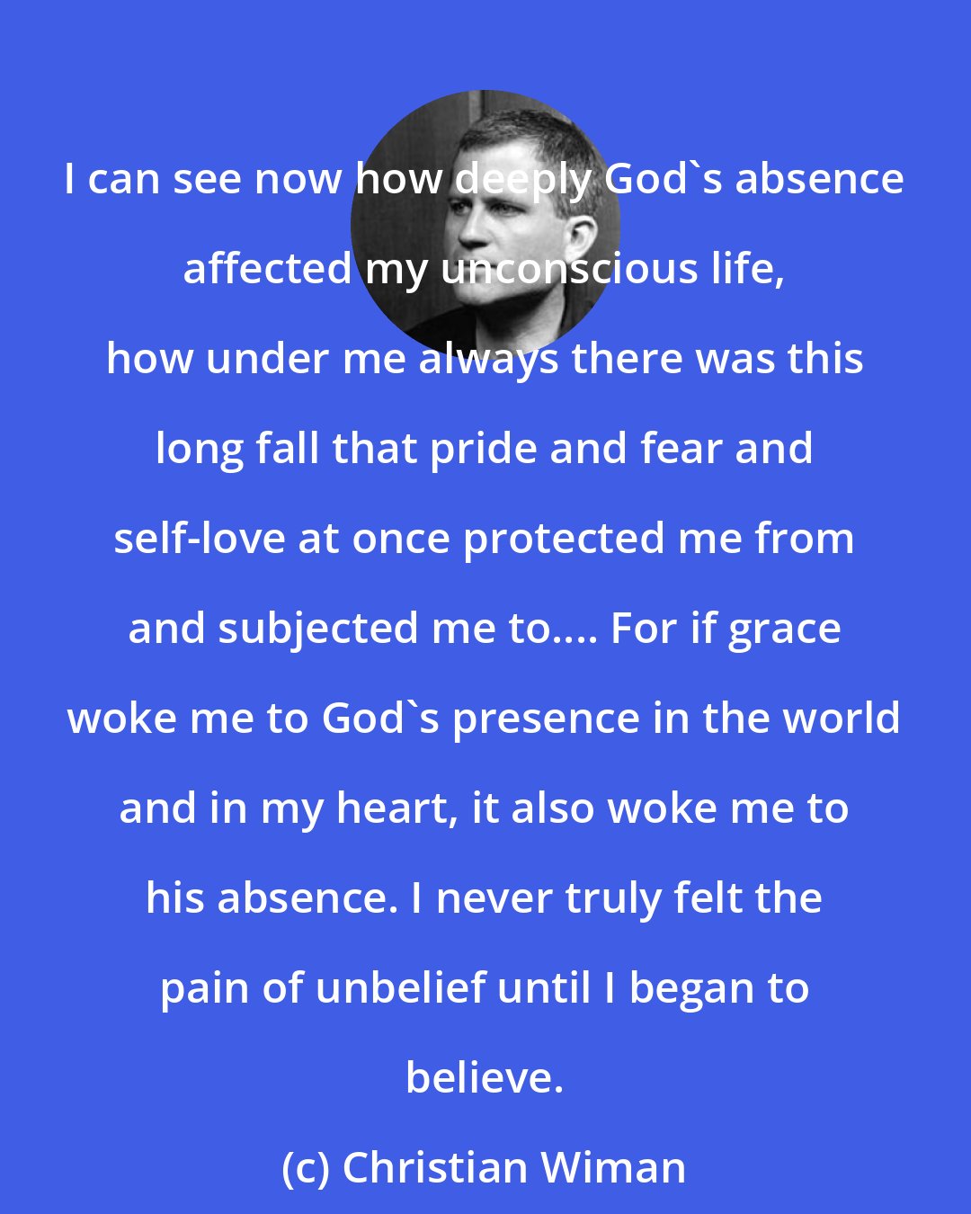 Christian Wiman: I can see now how deeply God's absence affected my unconscious life, how under me always there was this long fall that pride and fear and self-love at once protected me from and subjected me to.... For if grace woke me to God's presence in the world and in my heart, it also woke me to his absence. I never truly felt the pain of unbelief until I began to believe.