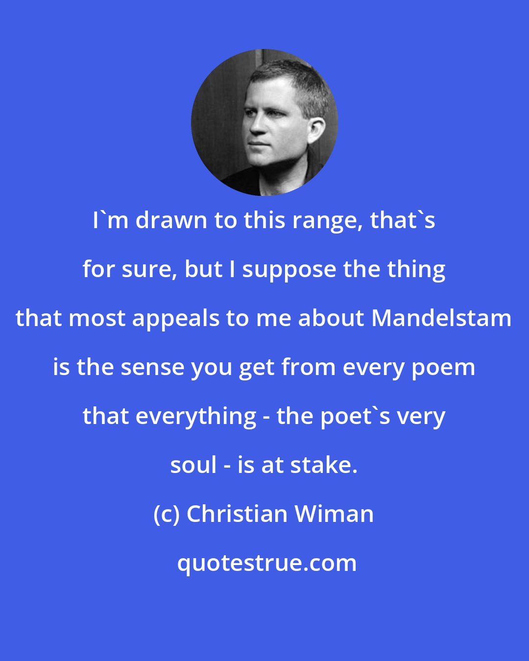 Christian Wiman: I'm drawn to this range, that's for sure, but I suppose the thing that most appeals to me about Mandelstam is the sense you get from every poem that everything - the poet's very soul - is at stake.