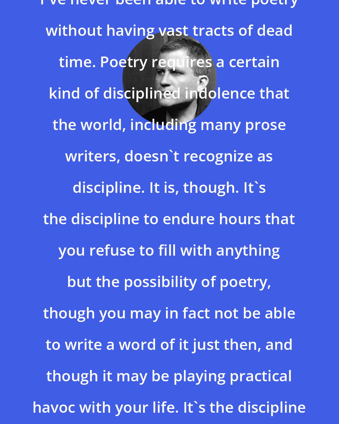 Christian Wiman: I've never been able to write poetry without having vast tracts of dead time. Poetry requires a certain kind of disciplined indolence that the world, including many prose writers, doesn't recognize as discipline. It is, though. It's the discipline to endure hours that you refuse to fill with anything but the possibility of poetry, though you may in fact not be able to write a word of it just then, and though it may be playing practical havoc with your life. It's the discipline of preparedness.