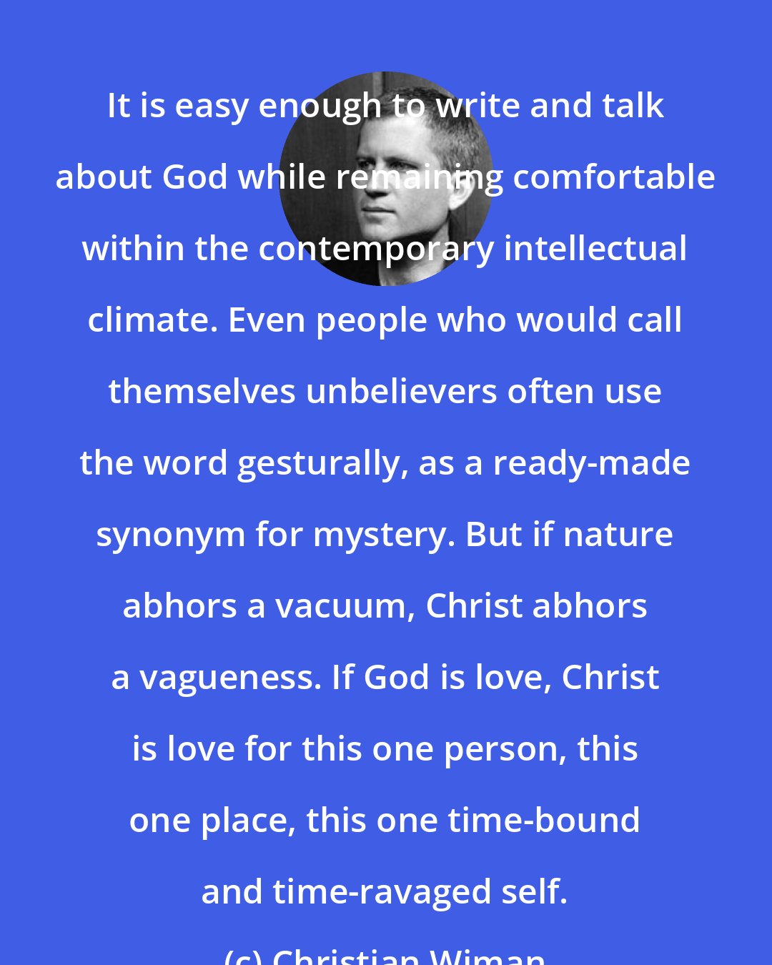 Christian Wiman: It is easy enough to write and talk about God while remaining comfortable within the contemporary intellectual climate. Even people who would call themselves unbelievers often use the word gesturally, as a ready-made synonym for mystery. But if nature abhors a vacuum, Christ abhors a vagueness. If God is love, Christ is love for this one person, this one place, this one time-bound and time-ravaged self.