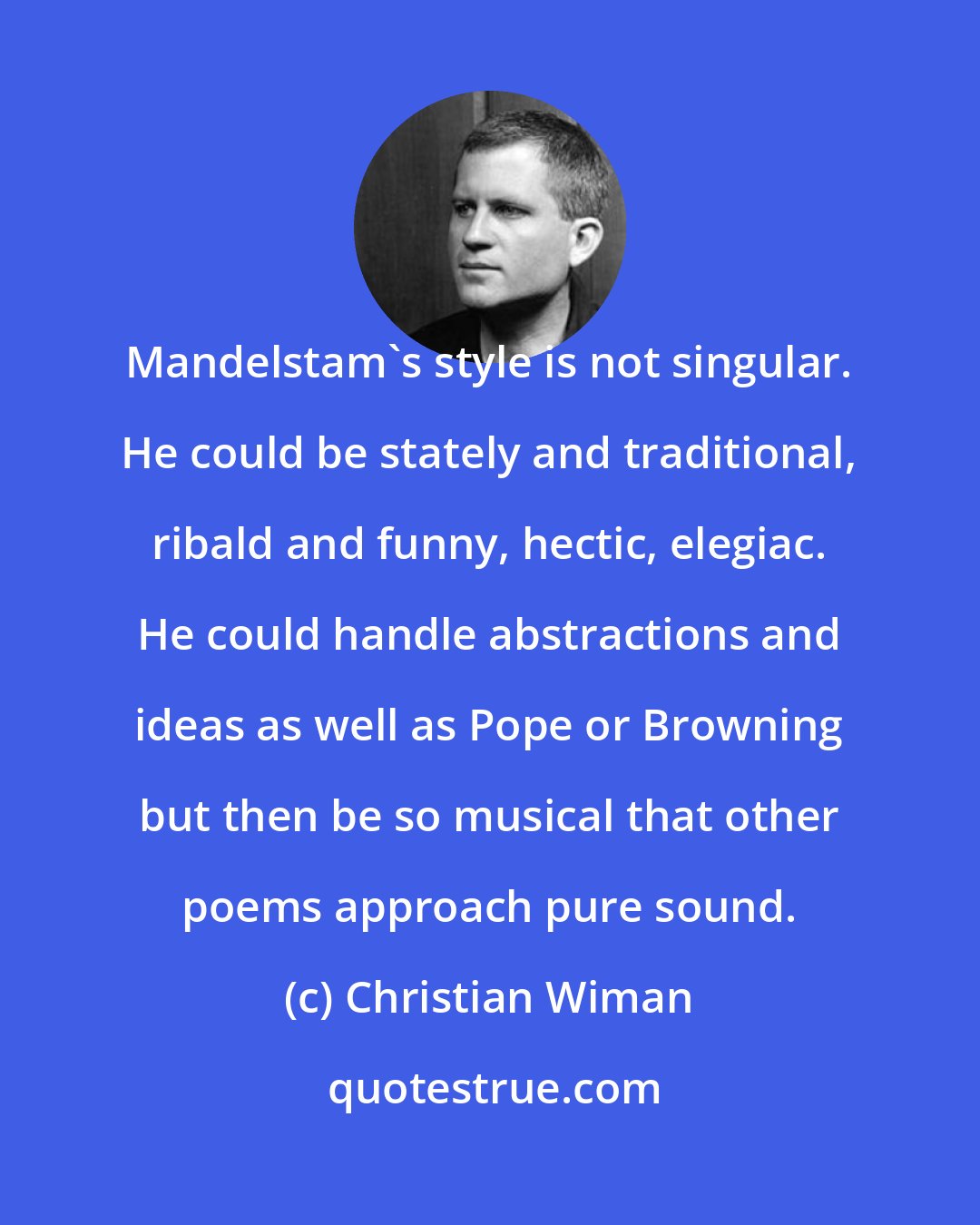 Christian Wiman: Mandelstam's style is not singular. He could be stately and traditional, ribald and funny, hectic, elegiac. He could handle abstractions and ideas as well as Pope or Browning but then be so musical that other poems approach pure sound.