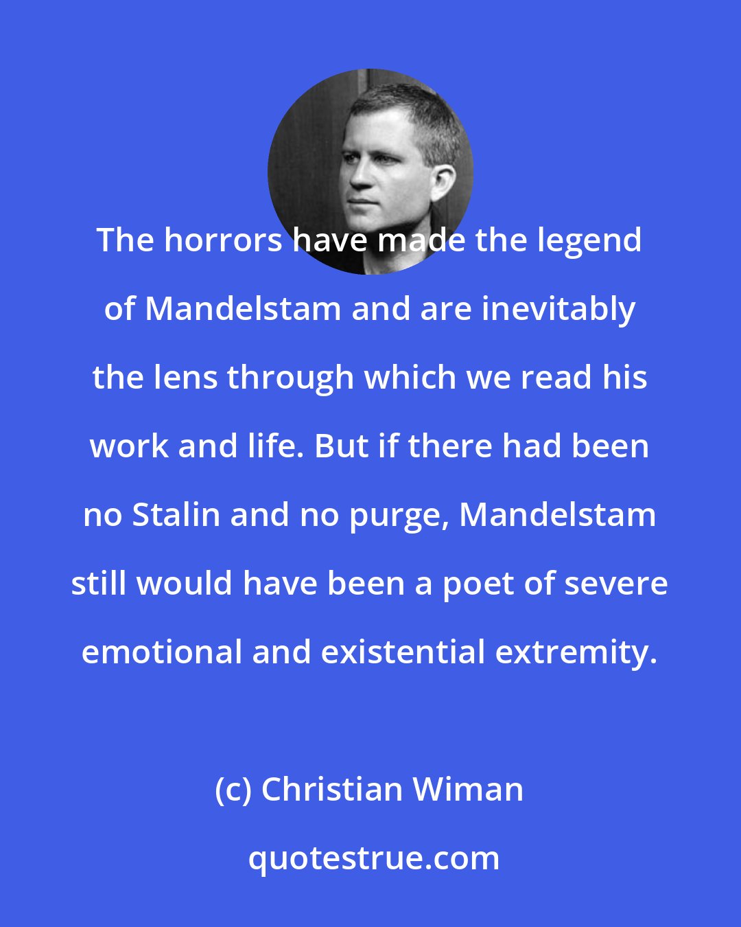 Christian Wiman: The horrors have made the legend of Mandelstam and are inevitably the lens through which we read his work and life. But if there had been no Stalin and no purge, Mandelstam still would have been a poet of severe emotional and existential extremity.