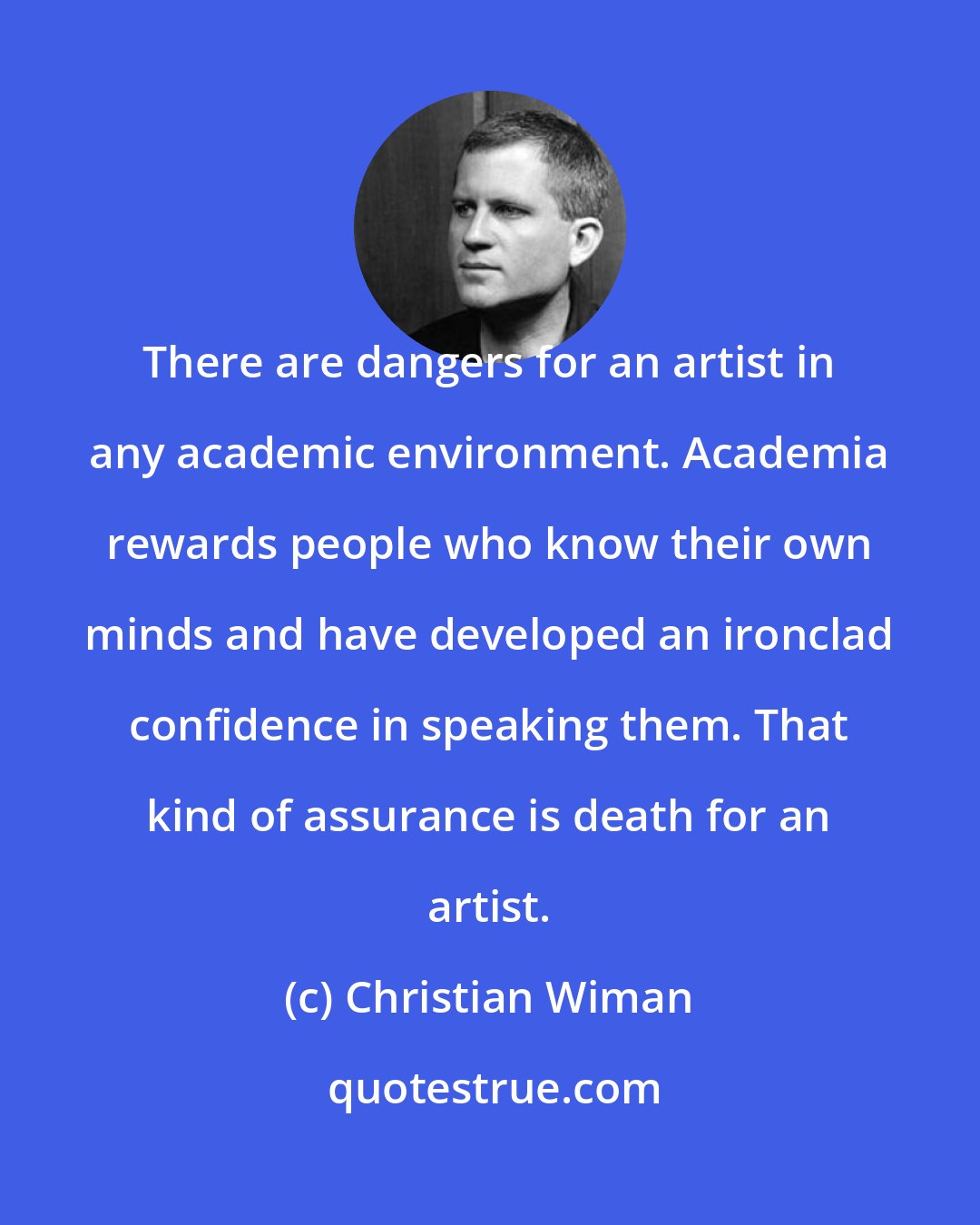 Christian Wiman: There are dangers for an artist in any academic environment. Academia rewards people who know their own minds and have developed an ironclad confidence in speaking them. That kind of assurance is death for an artist.