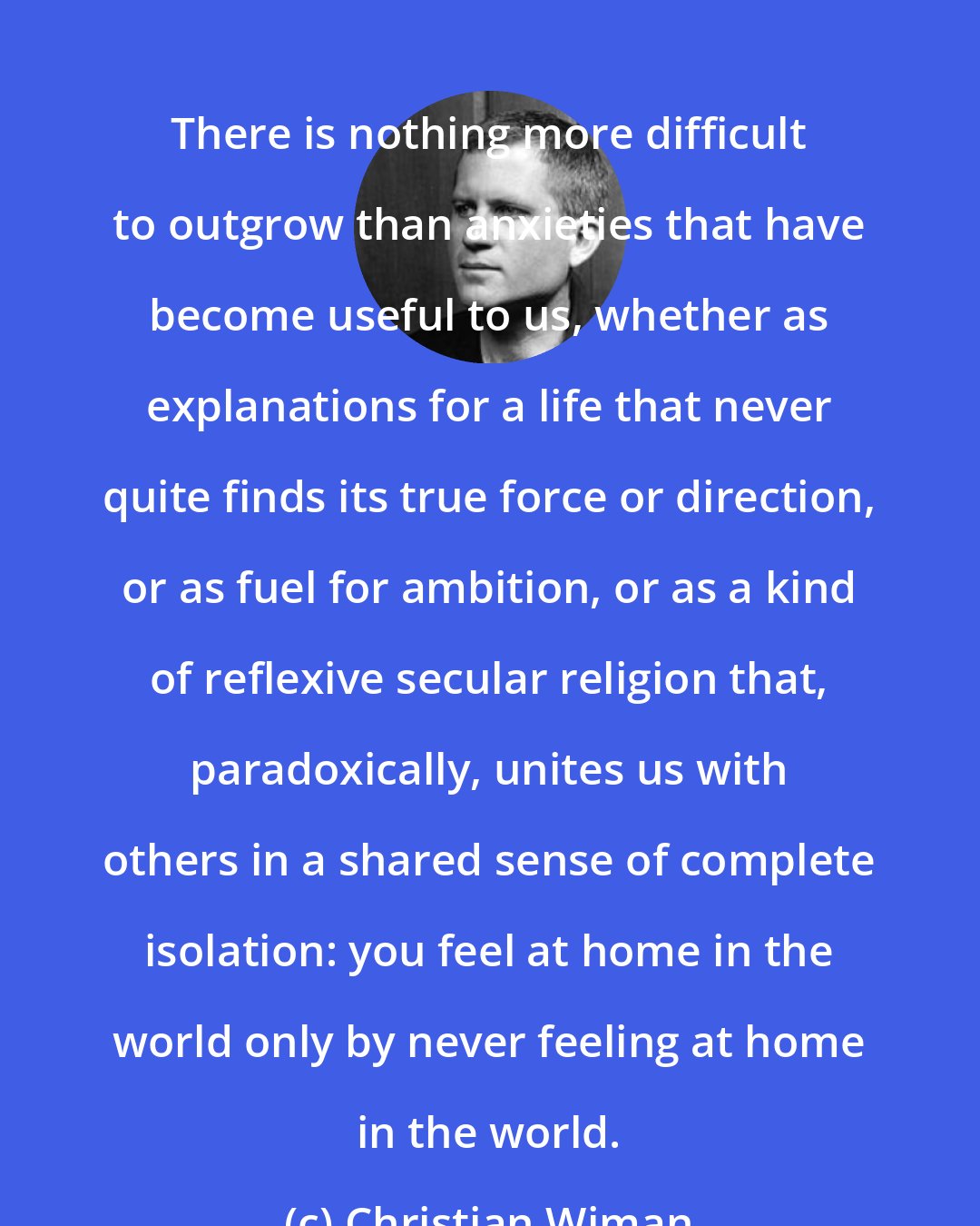 Christian Wiman: There is nothing more difficult to outgrow than anxieties that have become useful to us, whether as explanations for a life that never quite finds its true force or direction, or as fuel for ambition, or as a kind of reflexive secular religion that, paradoxically, unites us with others in a shared sense of complete isolation: you feel at home in the world only by never feeling at home in the world.