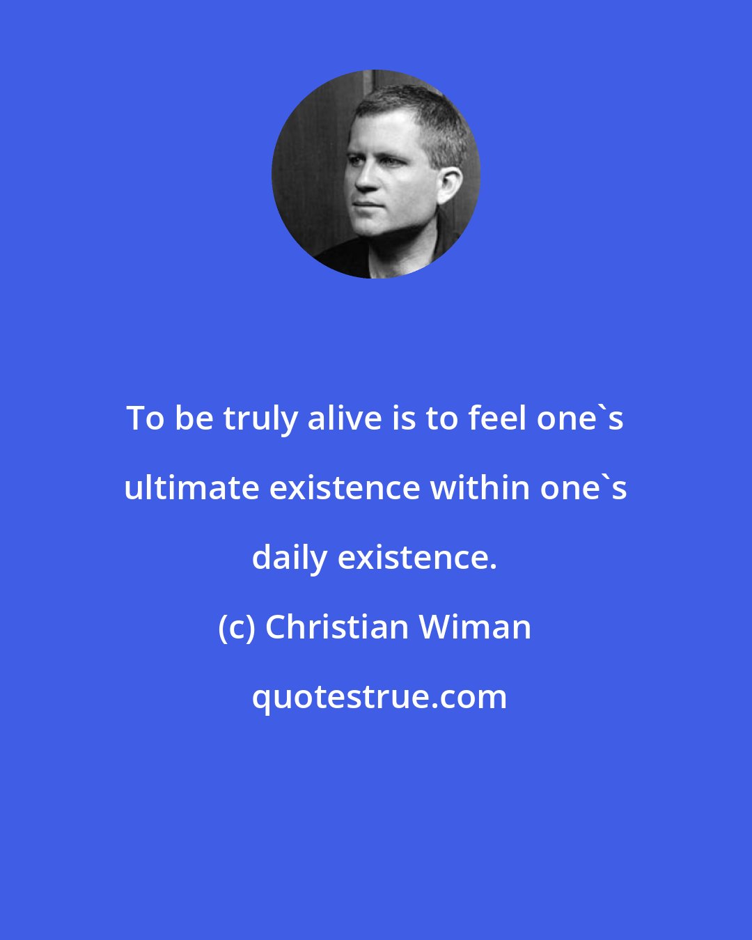 Christian Wiman: To be truly alive is to feel one's ultimate existence within one's daily existence.