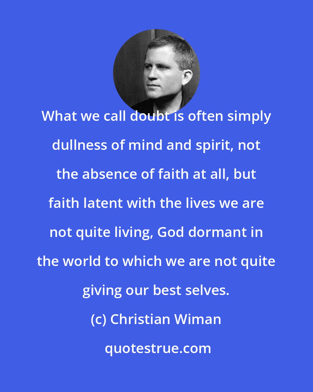 Christian Wiman: What we call doubt is often simply dullness of mind and spirit, not the absence of faith at all, but faith latent with the lives we are not quite living, God dormant in the world to which we are not quite giving our best selves.