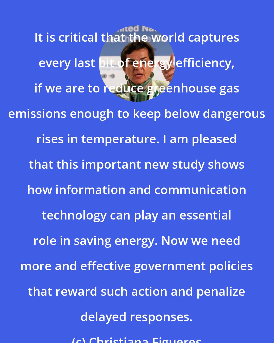 Christiana Figueres: It is critical that the world captures every last bit of energy efficiency, if we are to reduce greenhouse gas emissions enough to keep below dangerous rises in temperature. I am pleased that this important new study shows how information and communication technology can play an essential role in saving energy. Now we need more and effective government policies that reward such action and penalize delayed responses.