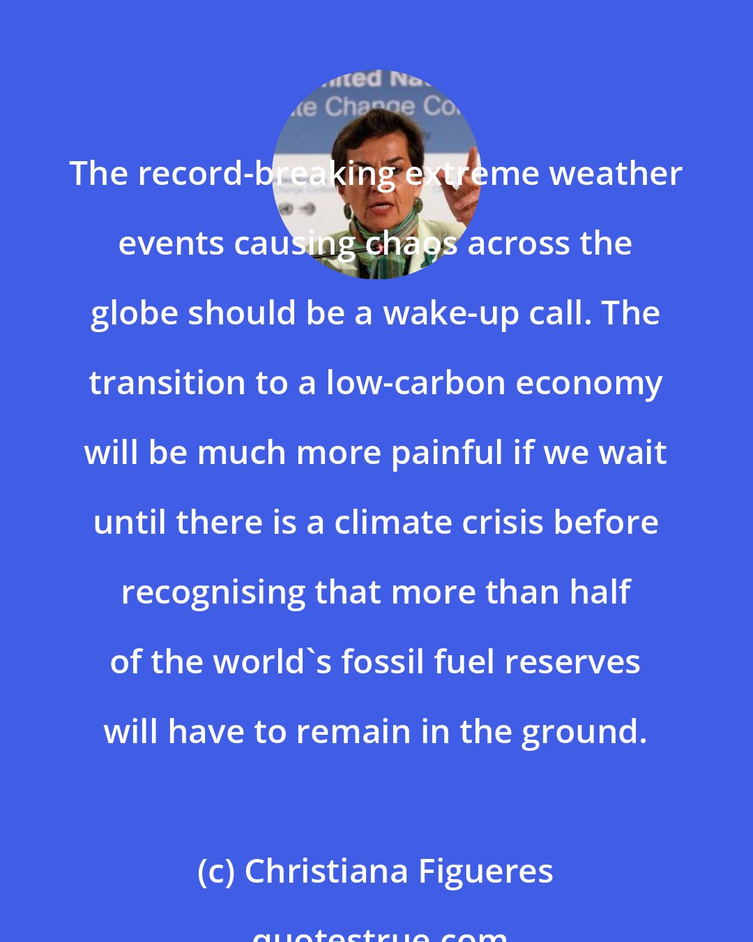 Christiana Figueres: The record-breaking extreme weather events causing chaos across the globe should be a wake-up call. The transition to a low-carbon economy will be much more painful if we wait until there is a climate crisis before recognising that more than half of the world's fossil fuel reserves will have to remain in the ground.