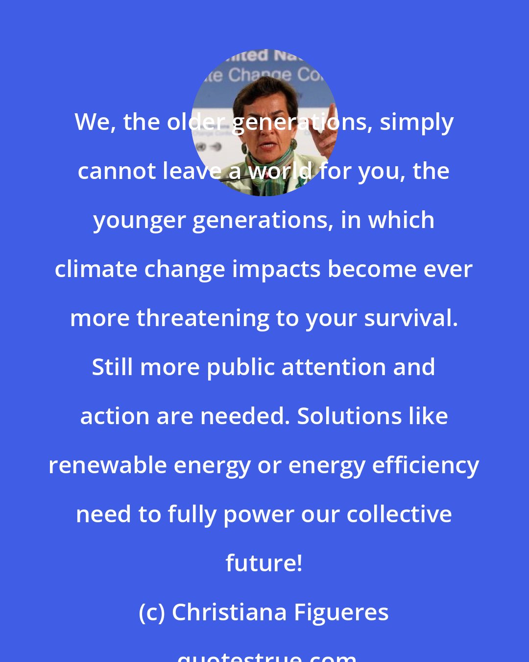 Christiana Figueres: We, the older generations, simply cannot leave a world for you, the younger generations, in which climate change impacts become ever more threatening to your survival. Still more public attention and action are needed. Solutions like renewable energy or energy efficiency need to fully power our collective future!