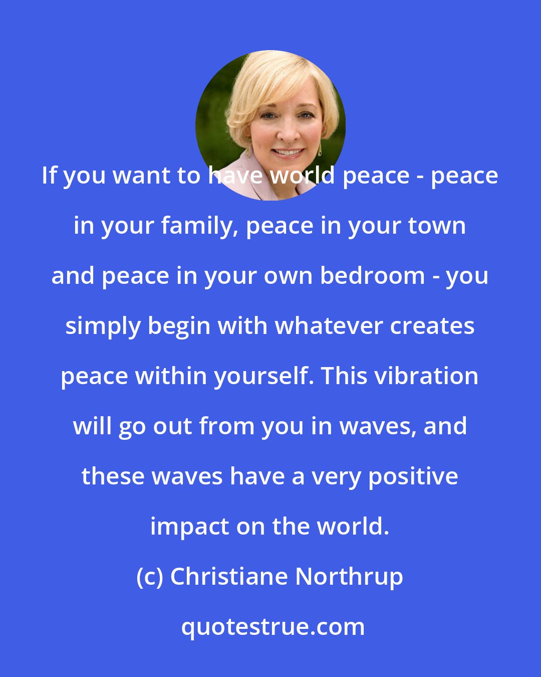 Christiane Northrup: If you want to have world peace - peace in your family, peace in your town and peace in your own bedroom - you simply begin with whatever creates peace within yourself. This vibration will go out from you in waves, and these waves have a very positive impact on the world.