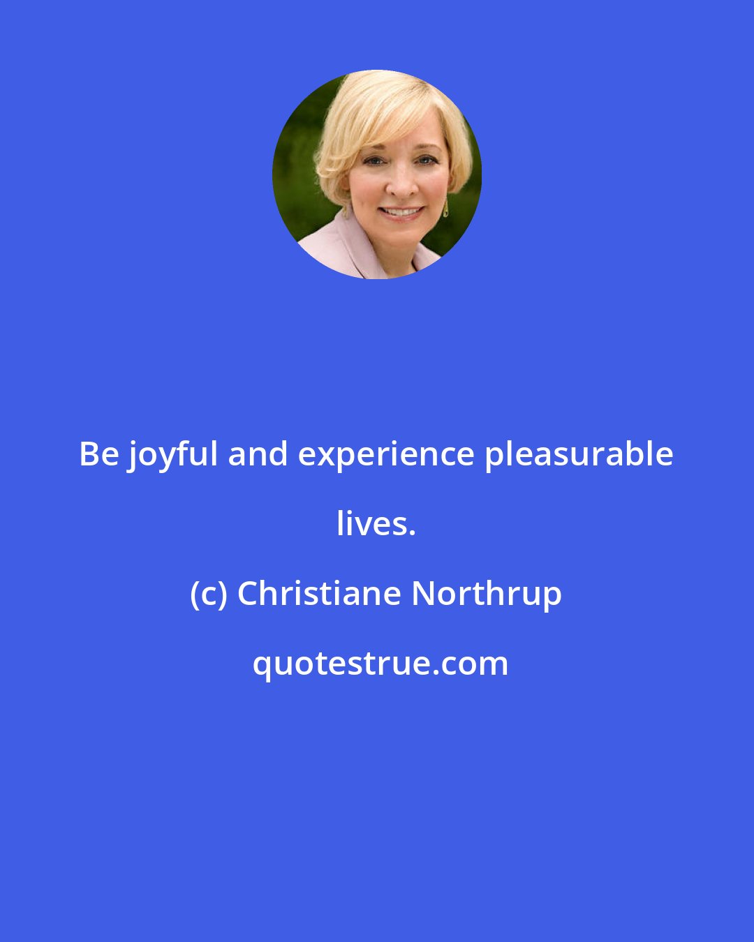 Christiane Northrup: Be joyful and experience pleasurable lives.
