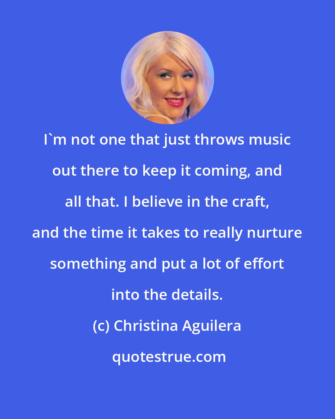 Christina Aguilera: I'm not one that just throws music out there to keep it coming, and all that. I believe in the craft, and the time it takes to really nurture something and put a lot of effort into the details.