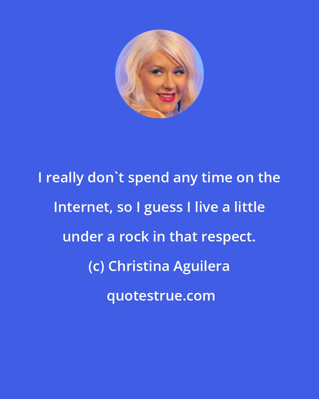 Christina Aguilera: I really don't spend any time on the Internet, so I guess I live a little under a rock in that respect.