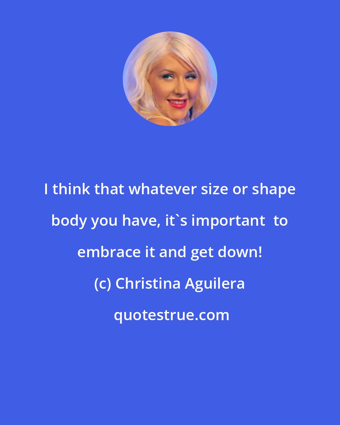 Christina Aguilera: I think that whatever size or shape body you have, it's important  to embrace it and get down!