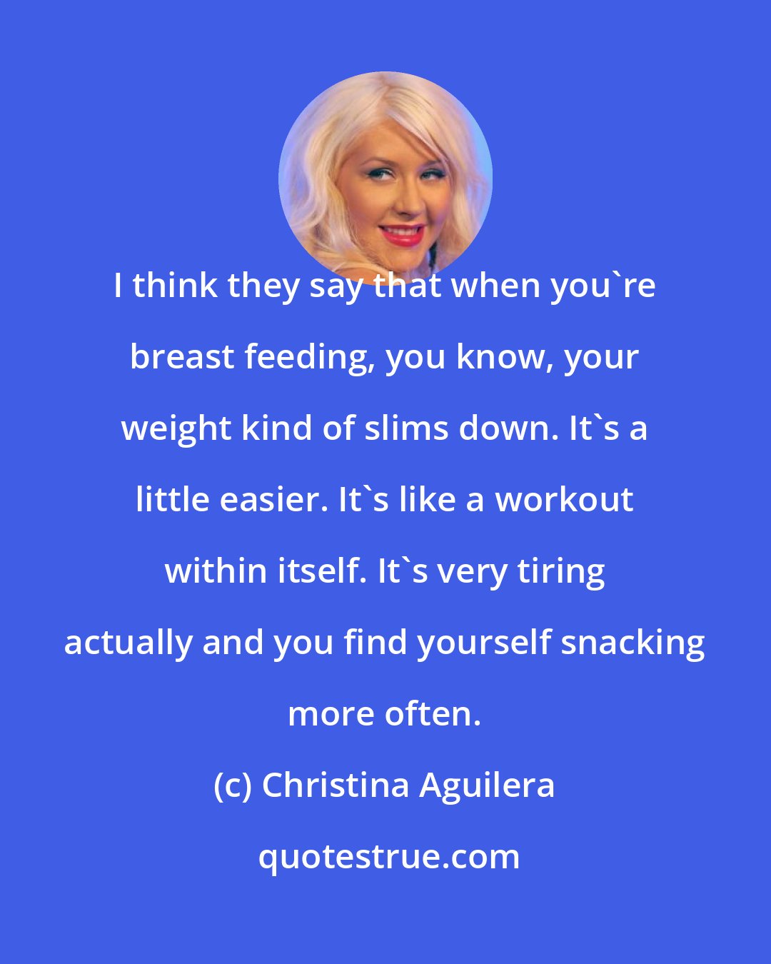 Christina Aguilera: I think they say that when you're breast feeding, you know, your weight kind of slims down. It's a little easier. It's like a workout within itself. It's very tiring actually and you find yourself snacking more often.
