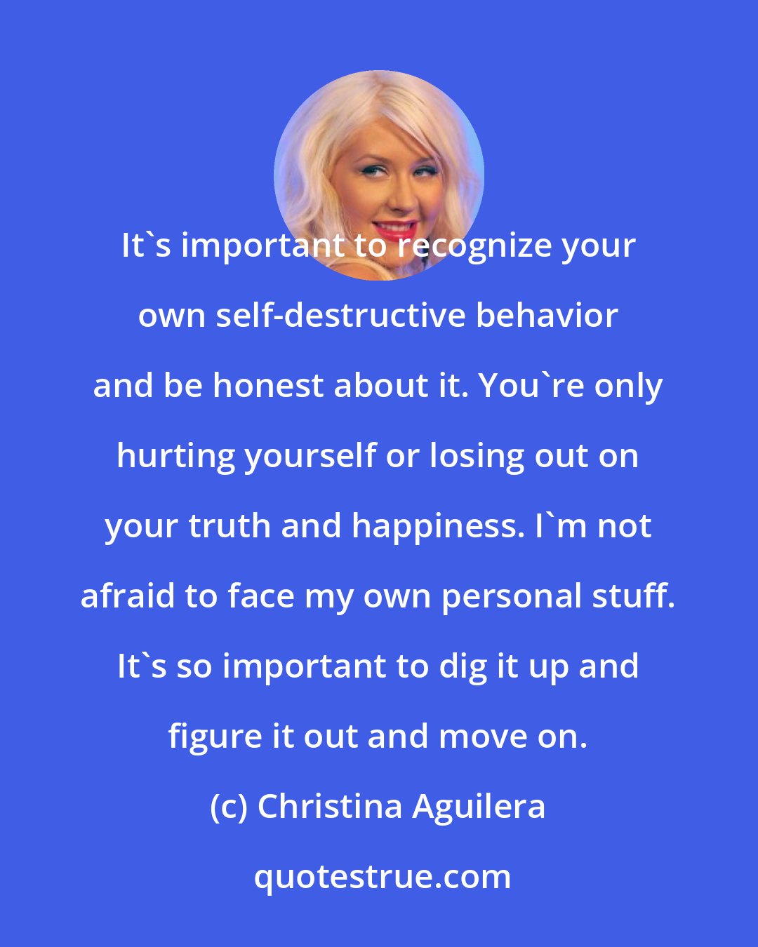 Christina Aguilera: It's important to recognize your own self-destructive behavior and be honest about it. You're only hurting yourself or losing out on your truth and happiness. I'm not afraid to face my own personal stuff. It's so important to dig it up and figure it out and move on.