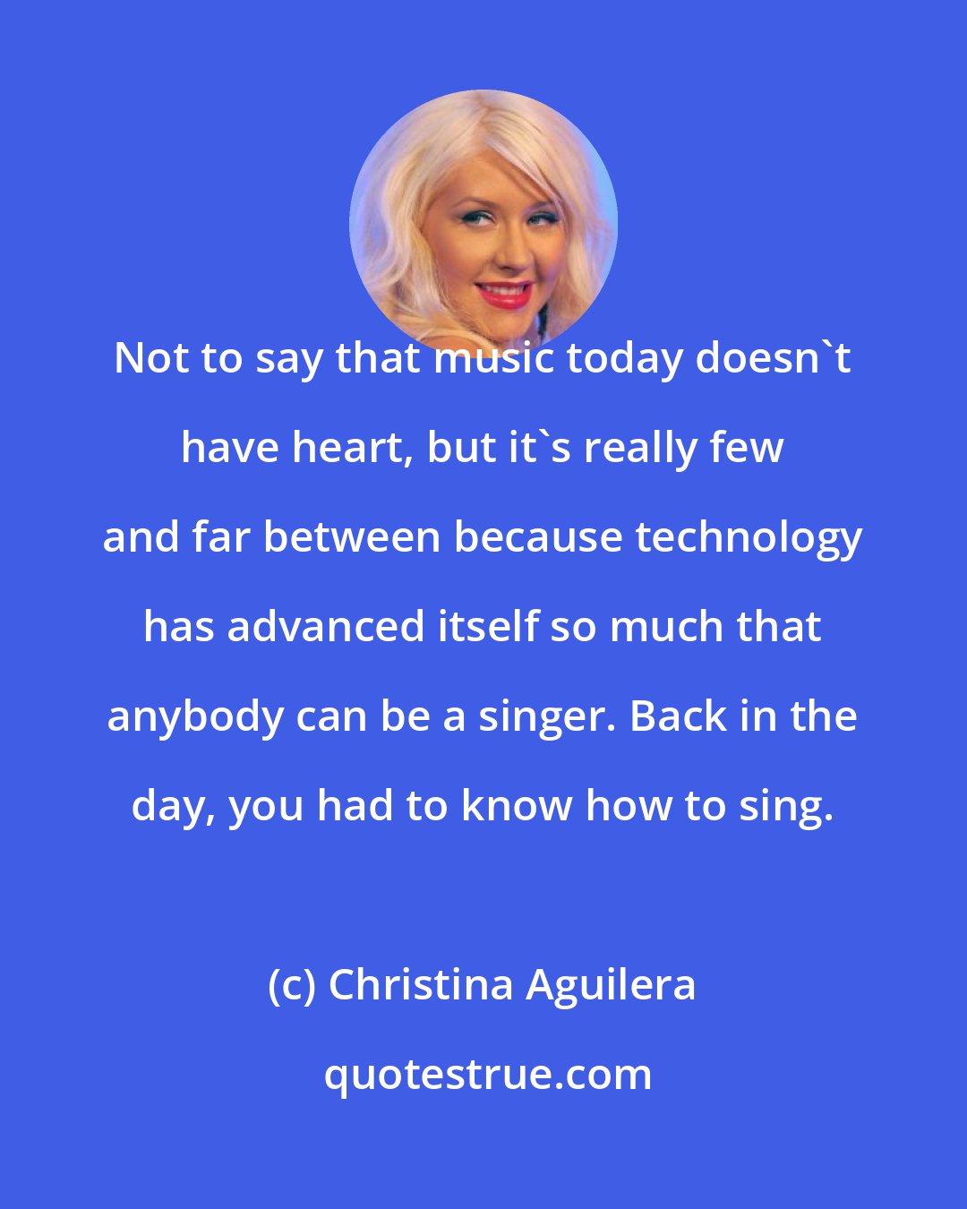 Christina Aguilera: Not to say that music today doesn't have heart, but it's really few and far between because technology has advanced itself so much that anybody can be a singer. Back in the day, you had to know how to sing.