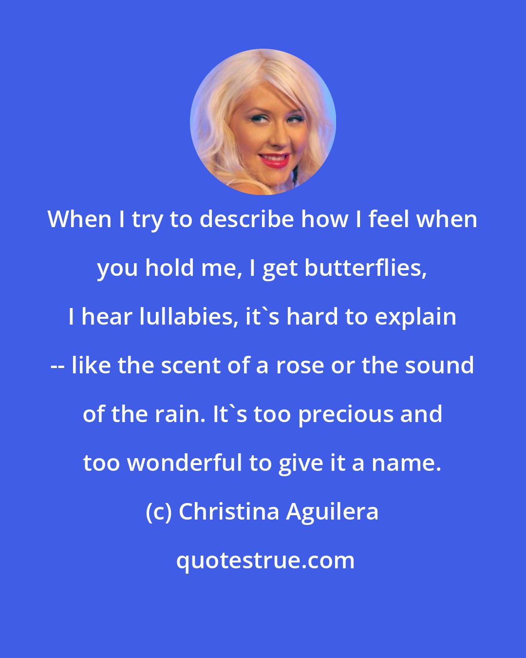 Christina Aguilera: When I try to describe how I feel when you hold me, I get butterflies, I hear lullabies, it's hard to explain -- like the scent of a rose or the sound of the rain. It's too precious and too wonderful to give it a name.
