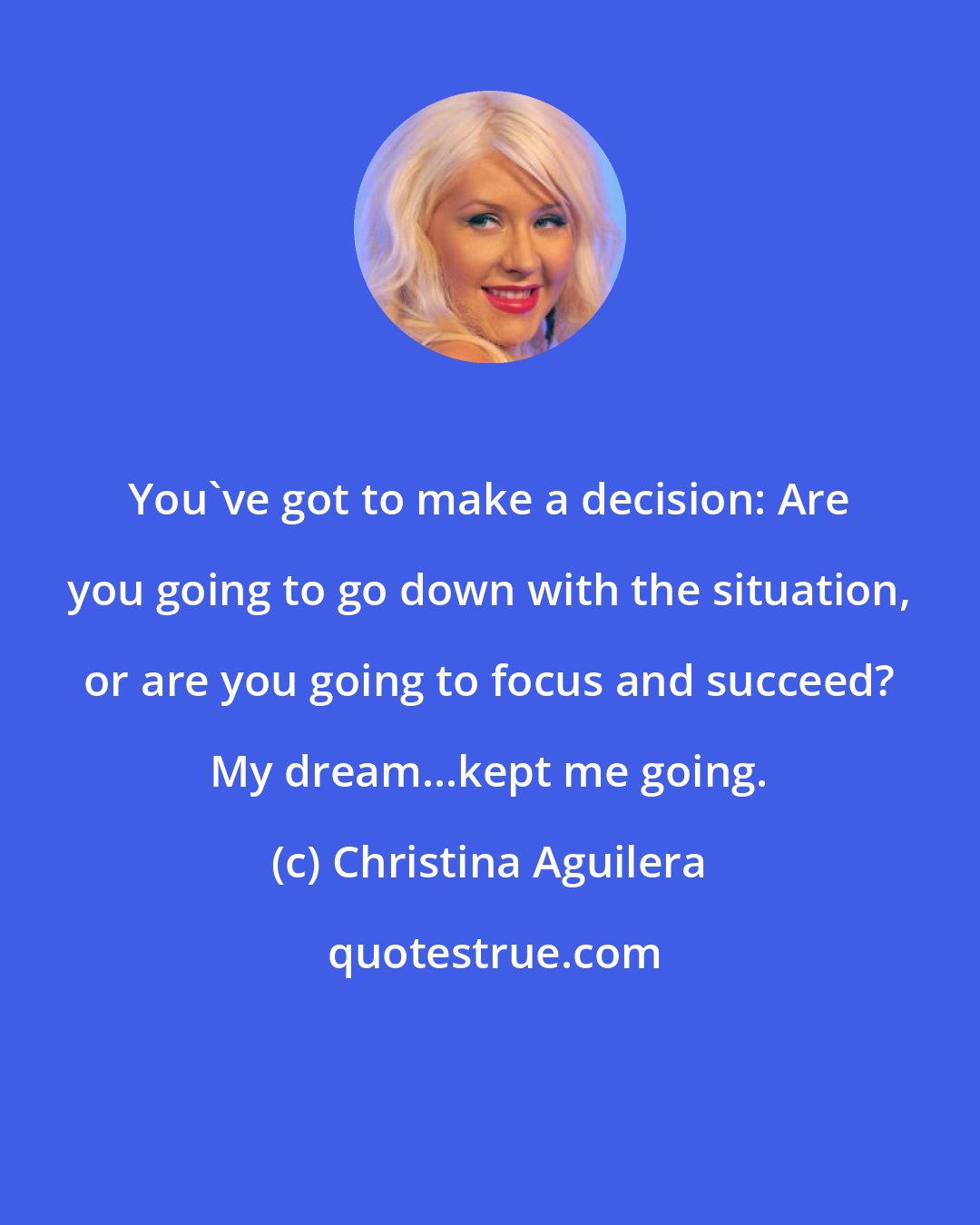 Christina Aguilera: You've got to make a decision: Are you going to go down with the situation, or are you going to focus and succeed? My dream...kept me going.