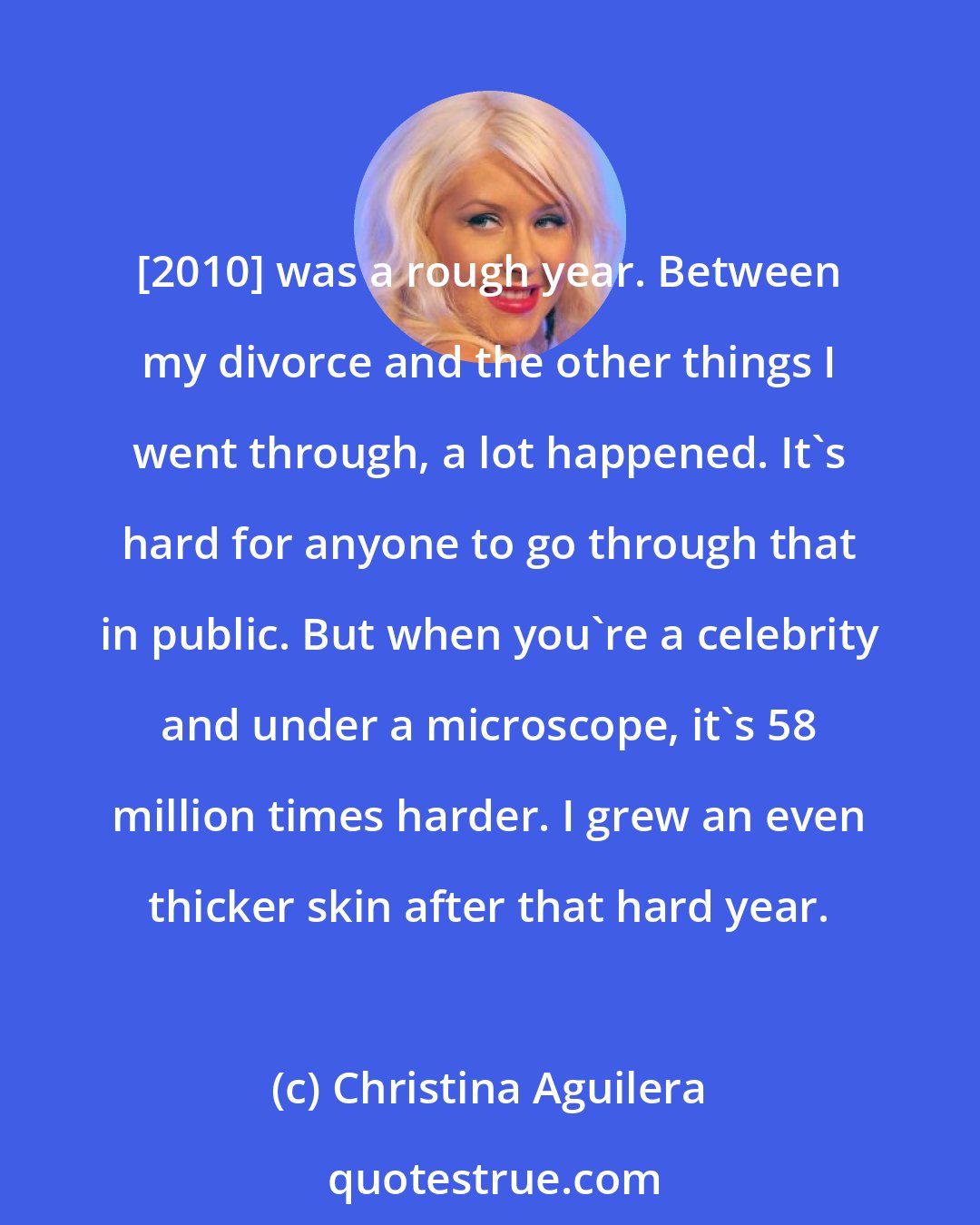 Christina Aguilera: [2010] was a rough year. Between my divorce and the other things I went through, a lot happened. It's hard for anyone to go through that in public. But when you're a celebrity and under a microscope, it's 58 million times harder. I grew an even thicker skin after that hard year.