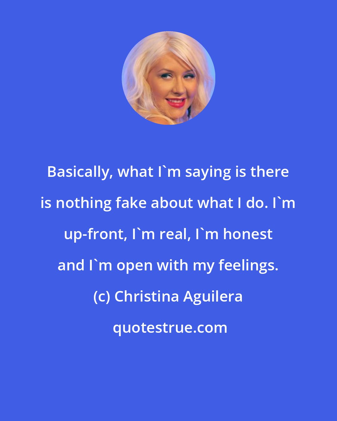 Christina Aguilera: Basically, what I'm saying is there is nothing fake about what I do. I'm up-front, I'm real, I'm honest and I'm open with my feelings.