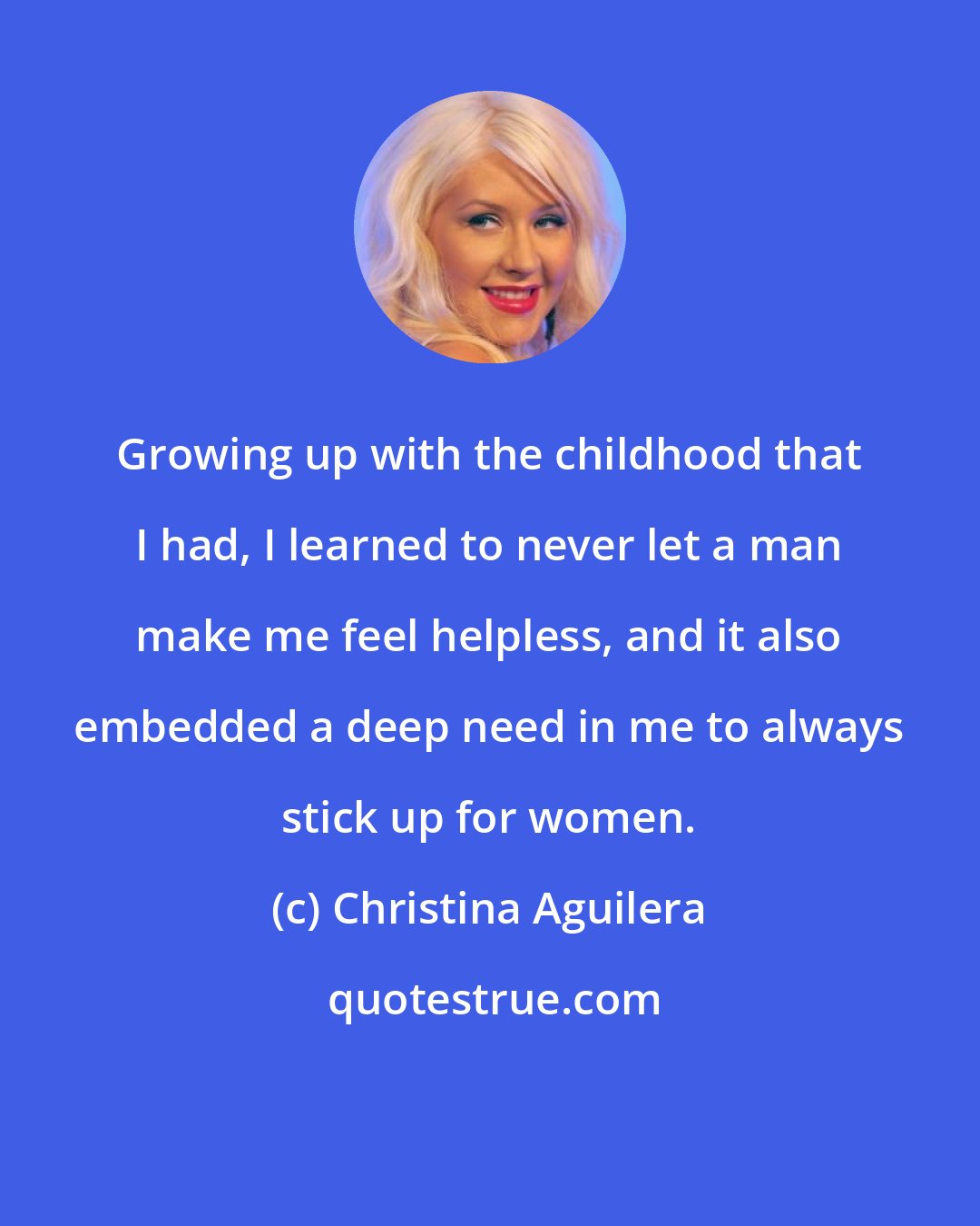 Christina Aguilera: Growing up with the childhood that I had, I learned to never let a man make me feel helpless, and it also embedded a deep need in me to always stick up for women.