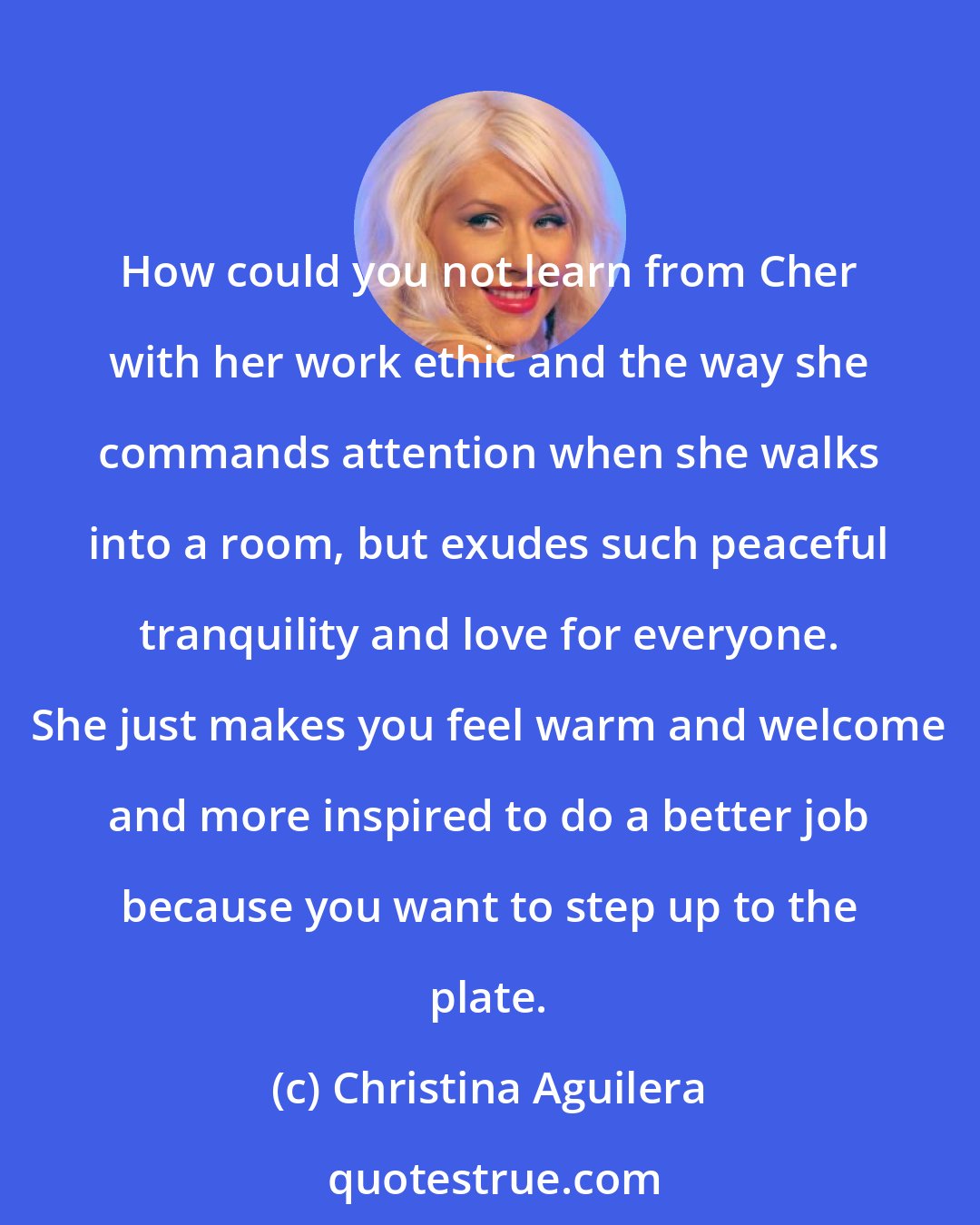 Christina Aguilera: How could you not learn from Cher with her work ethic and the way she commands attention when she walks into a room, but exudes such peaceful tranquility and love for everyone. She just makes you feel warm and welcome and more inspired to do a better job because you want to step up to the plate.