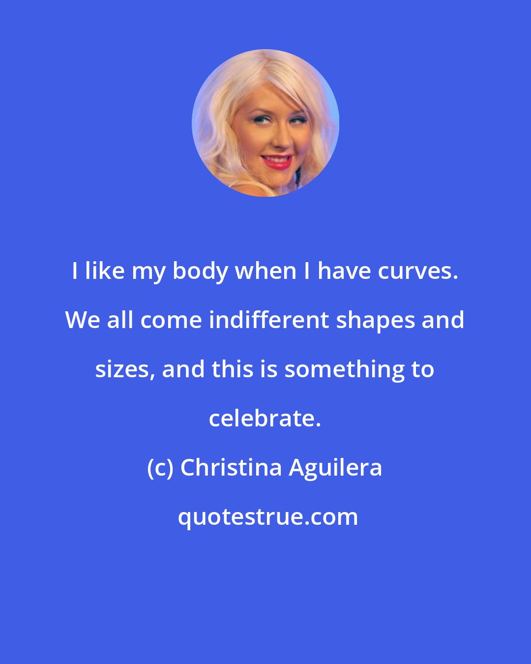 Christina Aguilera: I like my body when I have curves. We all come indifferent shapes and sizes, and this is something to celebrate.