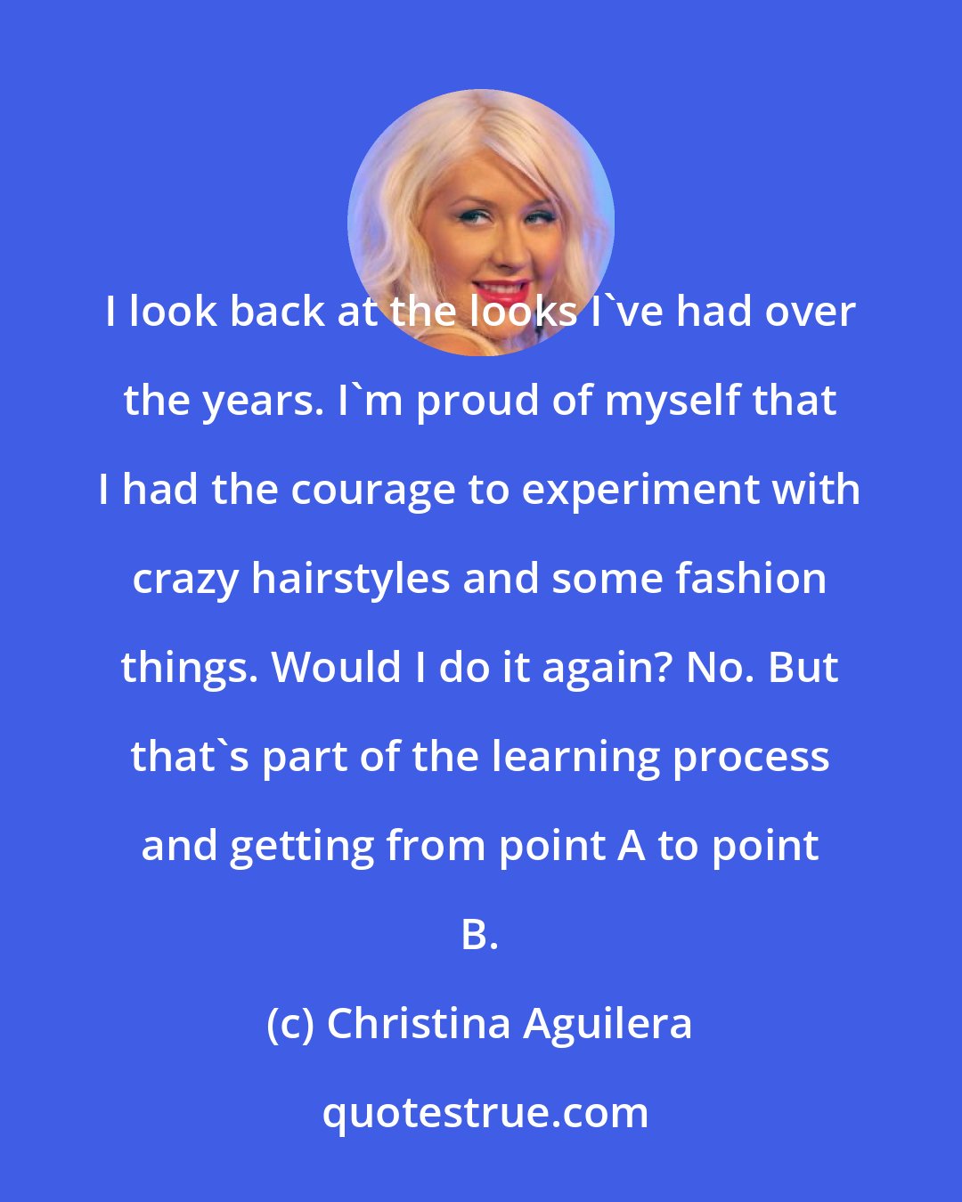 Christina Aguilera: I look back at the looks I've had over the years. I'm proud of myself that I had the courage to experiment with crazy hairstyles and some fashion things. Would I do it again? No. But that's part of the learning process and getting from point A to point B.