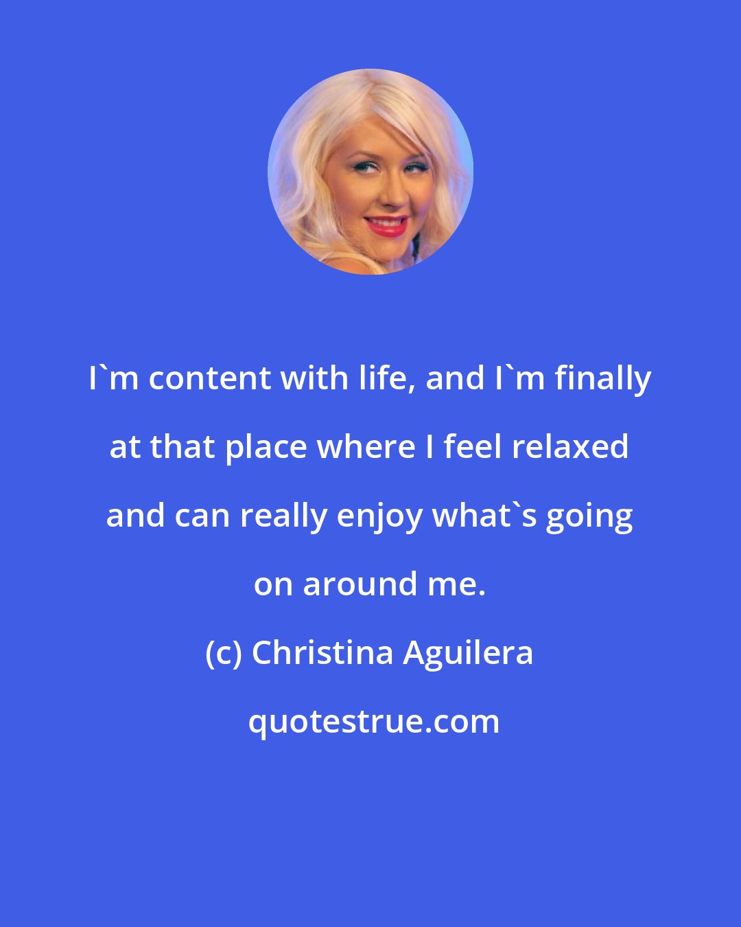 Christina Aguilera: I'm content with life, and I'm finally at that place where I feel relaxed and can really enjoy what's going on around me.