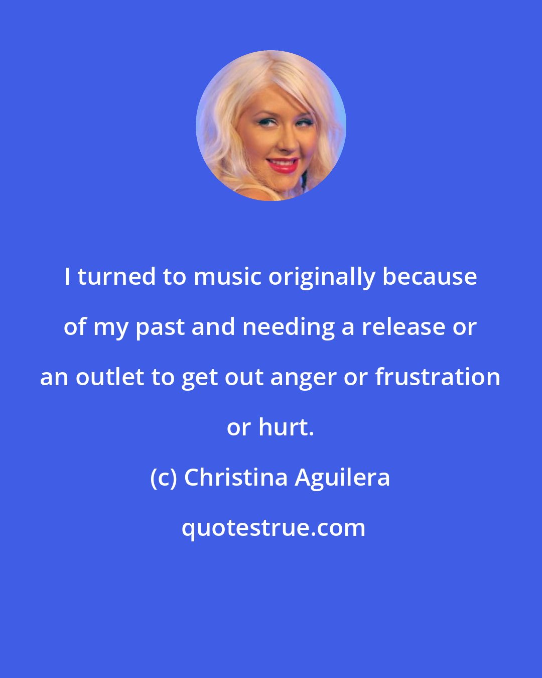 Christina Aguilera: I turned to music originally because of my past and needing a release or an outlet to get out anger or frustration or hurt.