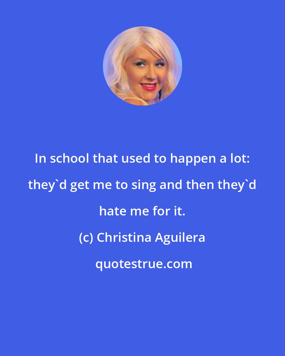 Christina Aguilera: In school that used to happen a lot: they'd get me to sing and then they'd hate me for it.