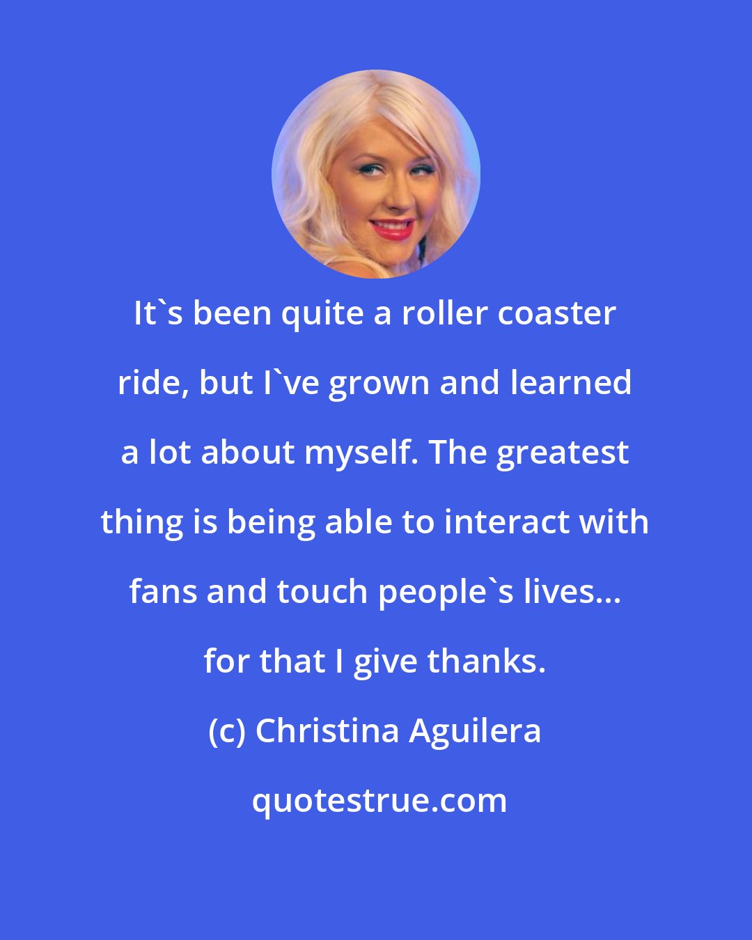 Christina Aguilera: It's been quite a roller coaster ride, but I've grown and learned a lot about myself. The greatest thing is being able to interact with fans and touch people's lives... for that I give thanks.