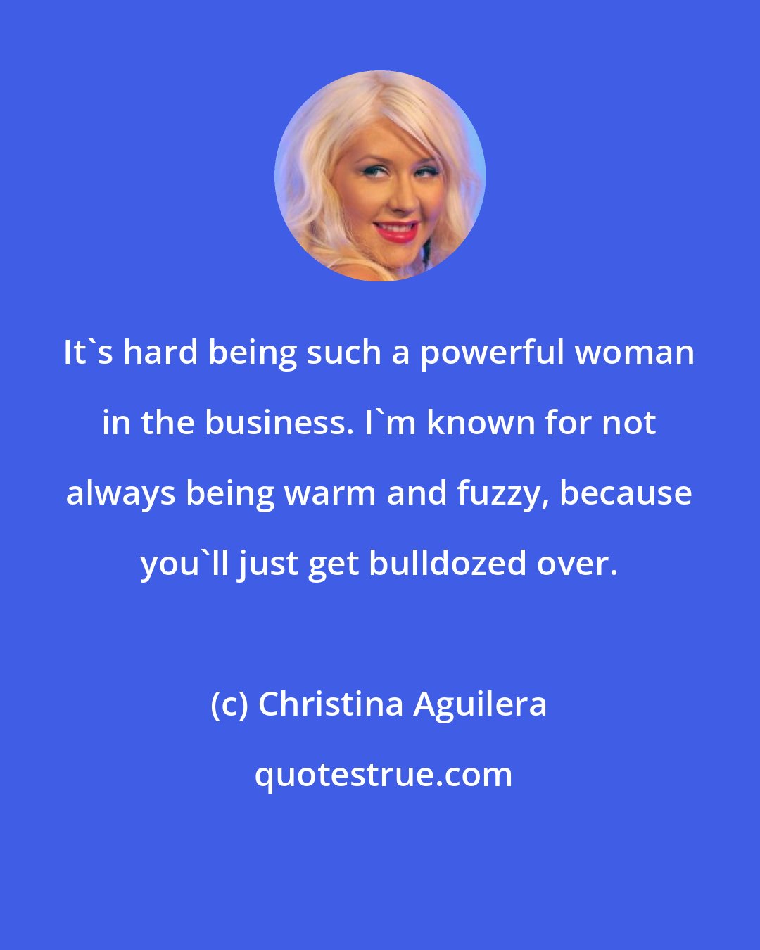 Christina Aguilera: It's hard being such a powerful woman in the business. I'm known for not always being warm and fuzzy, because you'll just get bulldozed over.