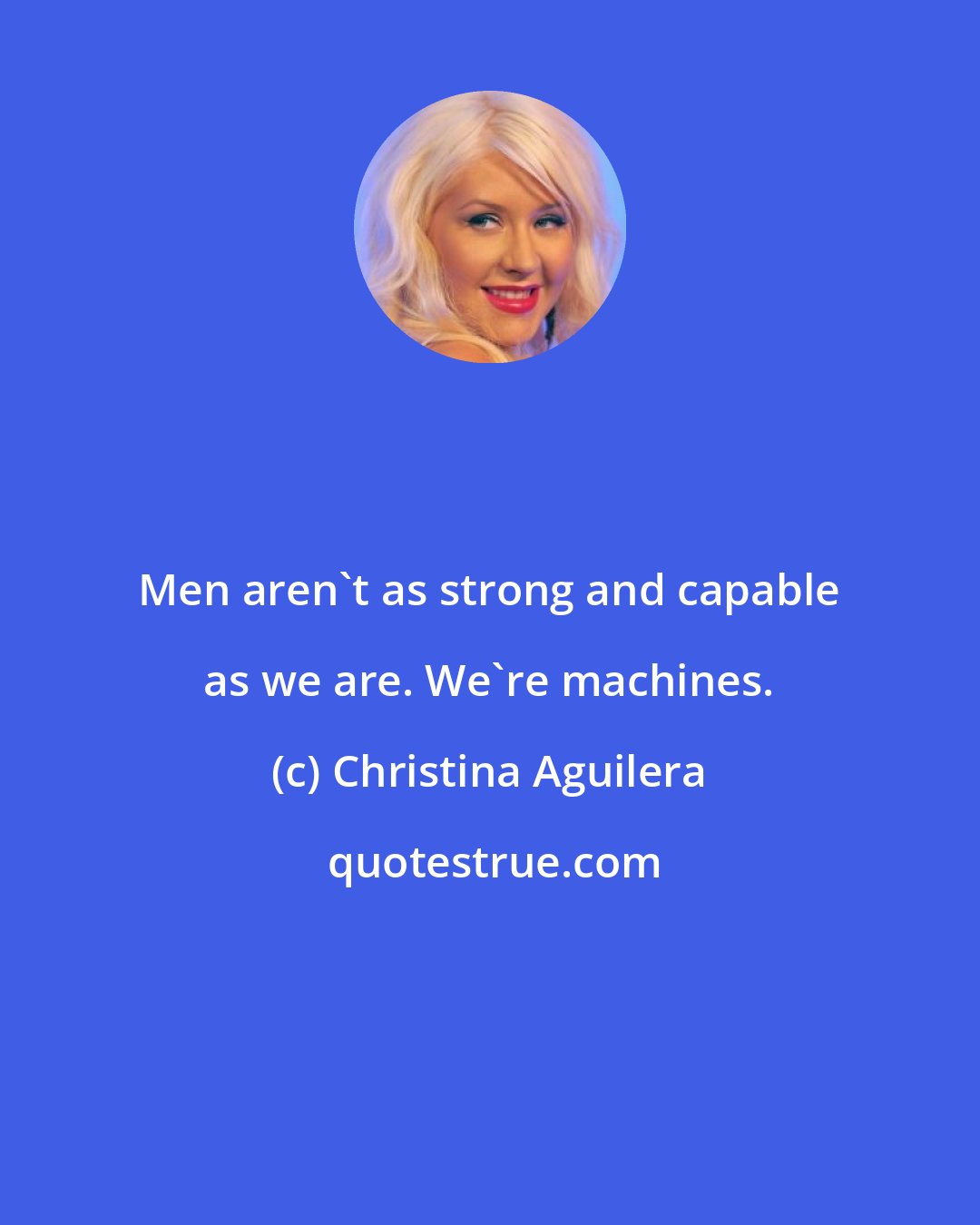 Christina Aguilera: Men aren't as strong and capable as we are. We're machines.