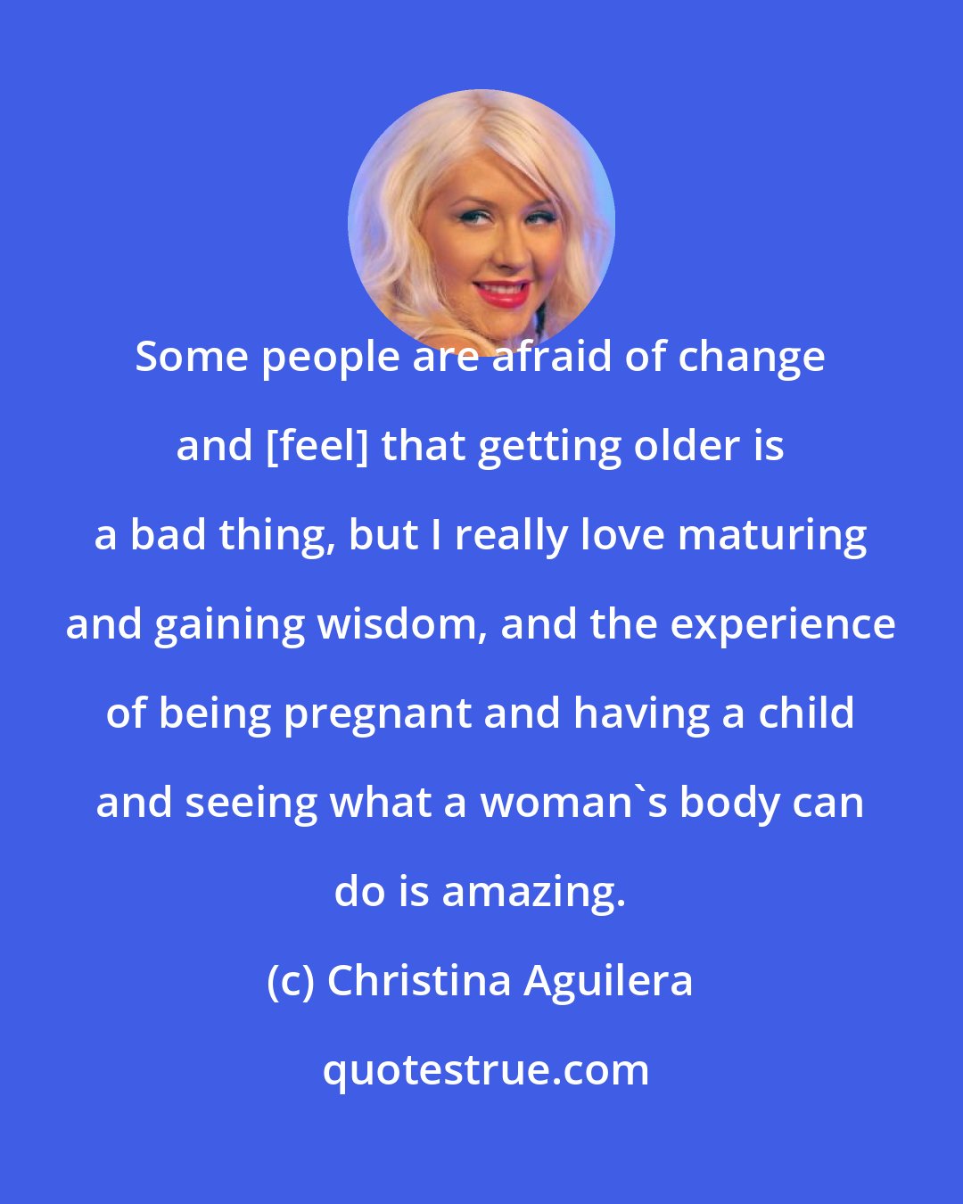 Christina Aguilera: Some people are afraid of change and [feel] that getting older is a bad thing, but I really love maturing and gaining wisdom, and the experience of being pregnant and having a child and seeing what a woman's body can do is amazing.