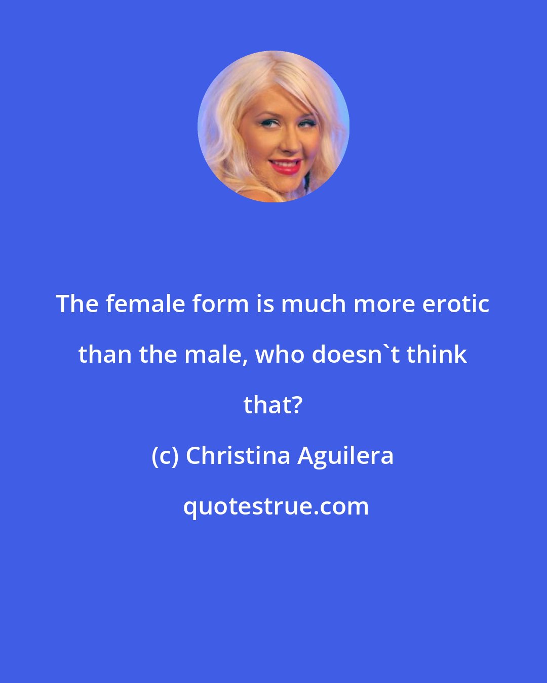 Christina Aguilera: The female form is much more erotic than the male, who doesn't think that?